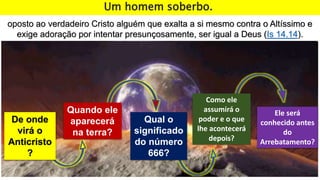De onde
virá o
Anticristo
?
Quando ele
aparecerá
na terra?
Qual o
significado
do número
666?
Como ele
assumirá o
poder e o que
lhe acontecerá
depois?
Ele será
conhecido antes
do
Arrebatamento?
Um homem soberbo.
oposto ao verdadeiro Cristo alguém que exalta a si mesmo contra o Altíssimo e
exige adoração por intentar presunçosamente, ser igual a Deus (Is 14.14).
 