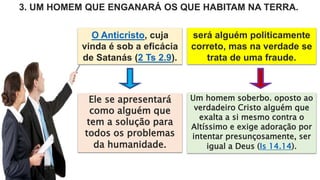 O Anticristo, cuja
vinda é sob a eficácia
de Satanás (2 Ts 2.9).
3. UM HOMEM QUE ENGANARÁ OS QUE HABITAM NA TERRA.
será alguém politicamente
correto, mas na verdade se
trata de uma fraude.
Ele se apresentará
como alguém que
tem a solução para
todos os problemas
da humanidade.
Um homem soberbo. oposto ao
verdadeiro Cristo alguém que
exalta a si mesmo contra o
Altíssimo e exige adoração por
intentar presunçosamente, ser
igual a Deus (Is 14.14).
 