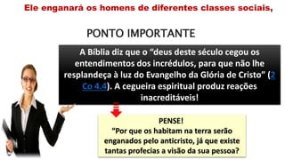 PONTO IMPORTANTE
Ele enganará os homens de diferentes classes sociais,
A Bíblia diz que o “deus deste século cegou os
entendimentos dos incrédulos, para que não lhe
resplandeça à luz do Evangelho da Glória de Cristo” (2
Co 4.4). A cegueira espiritual produz reações
inacreditáveis!
PENSE!
“Por que os habitam na terra serão
enganados pelo anticristo, já que existe
tantas profecias a visão da sua pessoa?
 