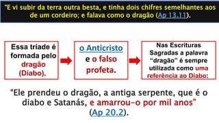 Nas Escrituras
Sagradas a palavra
“dragão” é sempre
utilizada como uma
referência ao Diabo:
“E vi subir da terra outra besta, e tinha dois chifres semelhantes aos
de um cordeiro; e falava como o dragão (
Essa tríade é
formada pelo
dragão
(Diabo),
o Anticristo
e o falso
profeta.
“Ele prendeu o dragão, a antiga serpente, que é o
diabo e Satanás, e amarrou-o por mil anos”
(Ap 20.2).
 