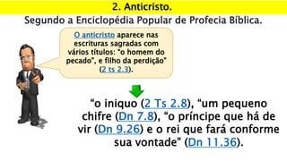 2. Anticristo.
Segundo a Enciclopédia Popular de Profecia Bíblica.
“o iniquo (2 Ts 2.8), “um pequeno
chifre (Dn 7.8), “o príncipe que há de
vir (Dn 9.26) e o rei que fará conforme
sua vontade” (Dn 11.36).
O anticristo aparece nas
escrituras sagradas com
vários títulos: “o homem do
pecado”, e filho da perdição”
(2 ts 2.3).
 