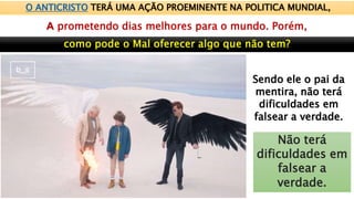 O ANTICRISTO TERÁ UMA AÇÃO PROEMINENTE NA POLITICA MUNDIAL,
prometendo dias melhores para o mundo. Porém,
Sendo ele o pai da
mentira, não terá
dificuldades em
falsear a verdade.
Não terá
dificuldades em
falsear a
verdade.
 