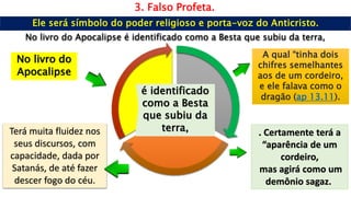 3. Falso Profeta.
No livro do
Apocalipse
A qual “tinha dois
chifres semelhantes
aos de um cordeiro,
e ele falava como o
dragão (ap 13.11).
Terá muita fluidez nos
seus discursos, com
capacidade, dada por
Satanás, de até fazer
descer fogo do céu.
. Certamente terá a
“aparência de um
cordeiro,
mas agirá como um
demônio sagaz.
é identificado
como a Besta
que subiu da
terra,
No livro do Apocalipse é identificado como a Besta que subiu da terra,
 