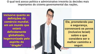 Ele, prometendo paz
e segurança,
convencerá os povos
(inclusive Israel)
sobre o que
considera ser o
melhor caminho a
seguir.
O qual terá acesso politico e administrativo irrestrito às decisões mais
importantes do sistema governamental das nações,
 