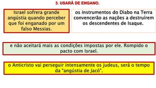 os instrumentos do Diabo na Terra
convencerão as nações a destruírem
os descendentes de Isaque.
Israel sofrera grande
angústia quando perceber
que foi enganado por um
falso Messias.
e não aceitará mais as condições impostas por ele. Rompido o
pacto com Israel.
o Anticristo vai perseguir intensamente os judeus, será o tempo
da “angústia de Jacó”.
 