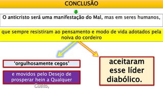 CONCLUSÃO
O anticristo será uma manifestação do Mal, mas em seres humanos,
‘orgulhosamente cegos’ aceitaram
esse líder
diabólico.
que sempre resistiram ao pensamento e modo de vida adotados pela
noiva do cordeiro
 