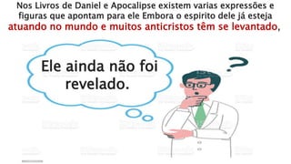 Nos Livros de Daniel e Apocalipse existem varias expressões e
figuras que apontam para ele Embora o espirito dele já esteja
atuando no mundo e muitos anticristos têm se levantado,
Ele ainda não foi
revelado.
 