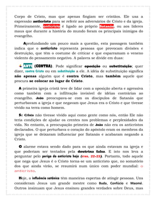 Corpo de Cristo, mas que apenas fingiam ser cristãos. Ele usa a
expressão anticristo para se referir aos adversários de Cristo e da igreja.
Primeiramente, anticristo é ligado ao próprio Satanás, ou aos líderes
maus que durante a história do mundo foram os principais inimigos do
evangelho.
Aprofundando um pouco mais a questão, esta passagem também
indica que o anticristo representa pessoas que provocam divisões e
destruição, que têm o costume de criticar e que esparramam o veneno
violento do pensamento negativo. A palavra se divide em duas:
ANTI (CONTRA). Pode significar oposição ou substituição; quer
dizer, contra Cristo ou em substituição a ele. A idéia de substituição significa
não apenas alguém que é contra Cristo, mas também aquele que
procura se colocar no lugar de Cristo.
A primeira igreja cristã teve de lidar com a oposição aberta e agressiva
como também com a infiltração invisível de idéias contrárias ao
evangelho. João preocupava-se com os discípulos de Satanás que
perturbavam a igreja e que negavam que Jesus era o Cristo e que tivesse
vivido na terra como homem.
Se Cristo não tivesse vivido aqui como gente como nós, então Ele não
teria condições de ajudar os crentes nos problemas e perplexidades da
vida. No entanto, a preocupação primeira de João não era os anticristos
declarados. O que perturbava o coração do apóstolo eram os membros da
igreja que se deixaram influenciar por Satanás e acabaram negando a
Cristo.
O alarme estava sendo dado para os que ainda estavam na igreja e
que poderiam ser tentados pela doutrina falsa. E isto nos leva a
perguntar pelo perigo do anticristo hoje (vss. 22-23). Portanto, todo aquele
que nega que Jesus é o Cristo torna-se um anticristo que, no somatório
dos que ainda virão, se resumirá num único com poder mundial: o
anticristo.
Hoje, a influência satânica têm maneiras espertas de atingir pessoas. Uns
consideram Jesus um grande mestre como Buda, Confúcio e Maomé.
Outros insinuam que Jesus ensinou grandes verdades sobre Deus, mas
 