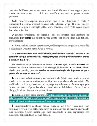 que não foi Deus que se encarnou no Natal. Outros ainda negam que a
morte de Jesus na cruz foi um sacrifício necessário pelos nossos
pecados.
Pode parecer exagero, mas como com o ser humano o certo é
improvável, é muito possível ensinar sobre Jesus, pregar Sua mensagem
de amor e seguir o exemplo d'Ele sem, contudo, crer n'Ele como único
Salvador e Senhor.
O grande problema, no entanto, são os crentes que acabam se
tornando anticristos ao substituírem Cristo por outra idéia não bíblica.
Por exemplo:
 Uma senhora com um determinado problema procura um pastor e relata-lhe
a dificuldade. O pastor então lhe dá a receita:
— A senhora escreve num pedacinho de papel o nome “Satanás”; dobra-o e, ao
caminhar, coloque-o dentro de seu sapato para pisar satanás porque assim nos ensina
a Bíblia em Gn 3:15”.
Na verdade, este versículo se refere a Cristo que pisaria Satanás ao
morrer na cruz e ressuscitar. Um teólogo já falecido, C. H. Dodd, disse,
ainda que pesado, que “ser membro de uma denominação não é garantia de que a
pessoa não pertença ao anticristo”.
Sempre que substituímos a necessidade de Cristo por qualquer coisa
moderna e na moda, entramos na fila dos seguidores do anticristo. Na
realidade, muitos querem ser seus próprios salvadores. Acham que por
causa da sua própria bondade, produção e fidelidade, Deus tem a
obrigação de aceitá-los, até de salvá-los.
Como muito bem disse alguém, “muitos acham que se eles fossem os únicos a
estarem naquela 6ª-feira santa em Jerusalém, aquele dia não teria sido necessário,
porque eles se acham bons demais pra Jesus morrer por eles”.
É imprescindível verificar nossa maneira de viver! Será que não
estamos vivendo e trabalhando como se pudéssemos depender apenas de
nós mesmos. Quem assim age está buscando a sua segurança em
posições, popularidade ou nas posses.
 