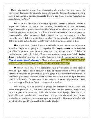 Mais alarmante ainda é a insensatez de muitos no seu modo de
conversar diariamente quando falam de sua fé. Como pode alguém chegar a
saber o que cremos se damos a impressão de que o que temos e somos é resultado de
nosso talento e esforço?
Entra-se na fila dos anticristos quando pessoas tentam tomar o
lugar de Cristo na vida das outras, levando-as a se tornarem
dependentes de si próprias em vez de Cristo. O sentimento de que somos
necessários para os outros, nos leva a tentar sermos a resposta para as
necessidades das pessoas. Pode acontecer de a própria família,
conselheiros e líderes espirituais acabarem encarando a possibilidade
deles mesmos substituírem Cristo em vez de levar as pessoas a Ele.
Mas a tentação maior é sermos anticristos em nosso pensamento e
atitudes negativas, porque o espírito de negativismo é infeccioso,
espalha de pessoa para pessoa mas que, no fundo mesmo, é falta de
confiança no poder de Cristo. Temos exemplo no próprio Apóstolo Pedro.
Jesus o advertiu quando ele tentou barrar a ida de Jesus para a cruz:
“Para trás de mim, Satanás”, disse Jesus”. Alguém disse que “podemos ser como Pedro.
Podemos ficar na frente de Cristo e confundir outros a respeito dele”.
O nosso teste final é se admitimos que precisamos de um modelo
vivo do que Jesus pode realizar a fim de transformar a vida de uma
pessoa e resolver os problemas que a igreja e a sociedade enfrentam. A
parábola que Jesus contou sobre a casa vazia nos mostra que reforma
não é suficiente. O que nos é necessário é uma regeneração total
promovida pelo Espírito Santo nos corações vazios.
Daí, então, não se correrá o perigo da influência de Satanás nas
vidas das pessoas ou por meio delas. Em vez de sermos anticristos,
seremos parte do povo escolhido do Senhor, sua Igreja, Seu Corpo, a
qual Ele virá arrebatá-la livrando-a das garras do Anticristo já em
gestação no presente momento e que se tornará o Governo Mundial até
ser destruído por Cristo na Sua Segunda Vinda.
 
