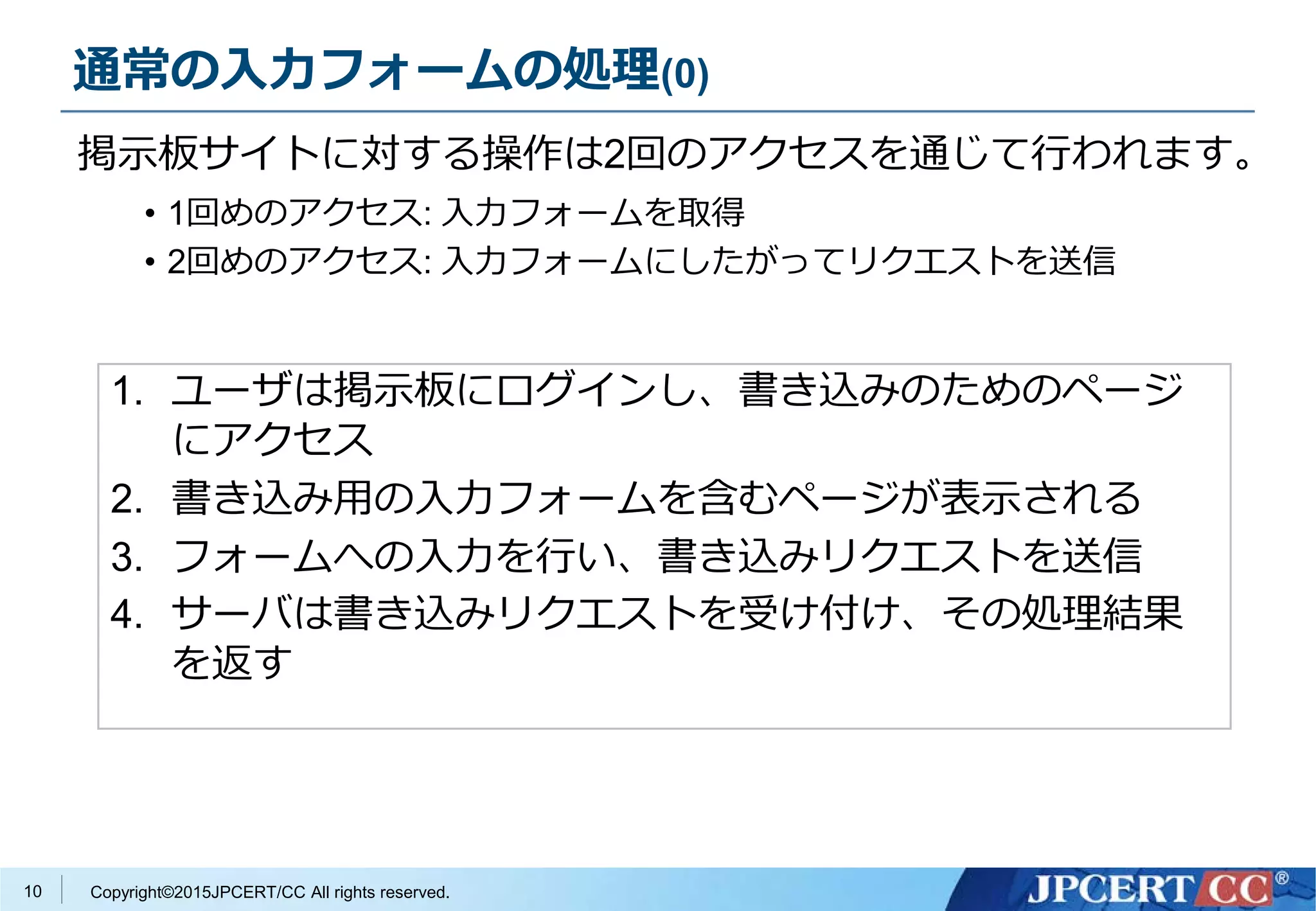 Copyright©2015JPCERT/CC All rights reserved.10
1. ユーザは掲示板にログインし、書き込みのためのページ
にアクセス
2. 書き込み用の入力フォームを含むページが表示される
3. フォームへの入力を行い、書き込みリクエストを送信
4. サーバは書き込みリクエストを受け付け、その処理結果
を返す
通常の入力フォームの処理(0)
掲示板サイトに対する操作は2回のアクセスを通じて行われます。
• 1回めのアクセス: 入力フォームを取得
• 2回めのアクセス: 入力フォームにしたがってリクエストを送信
 