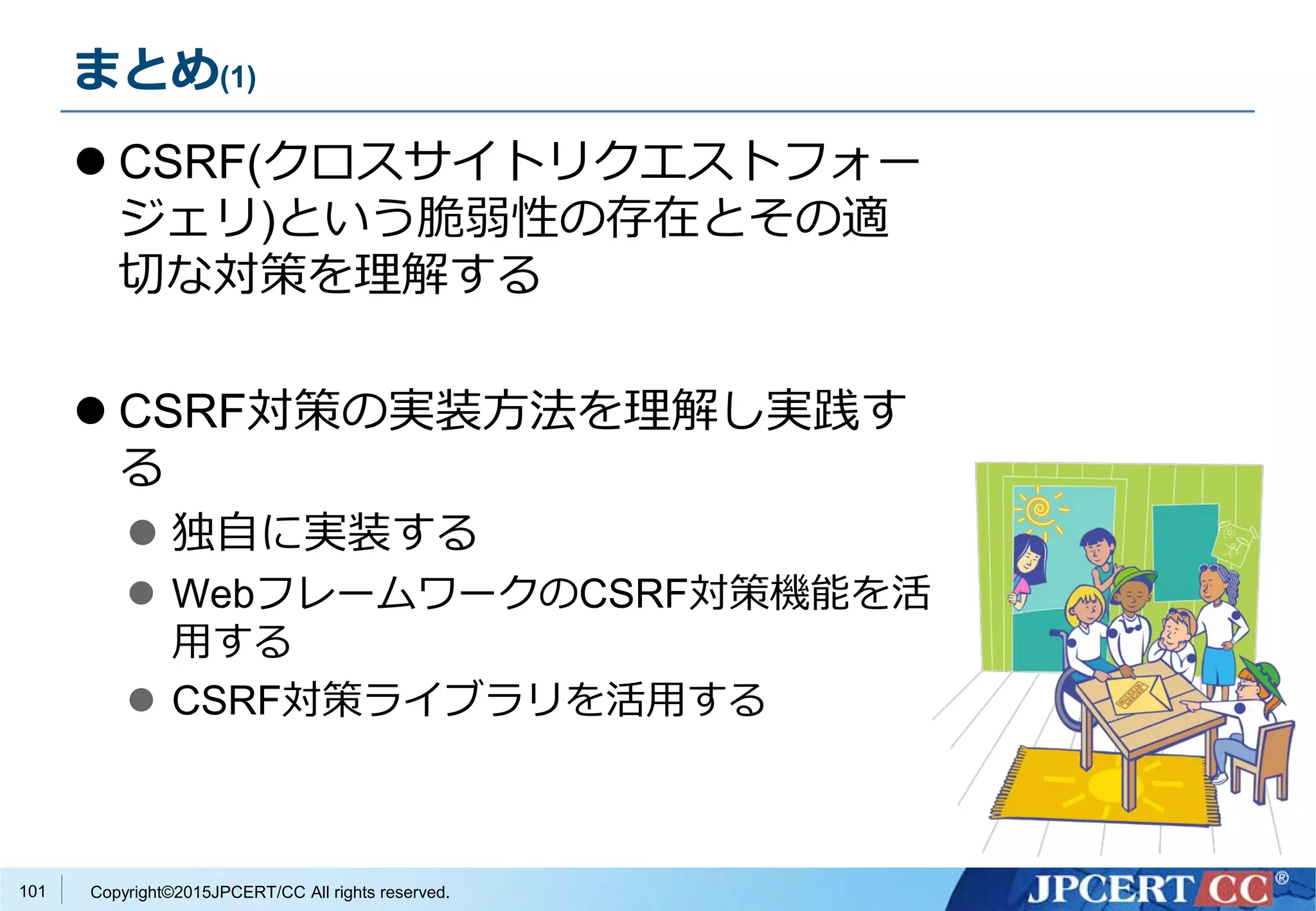 Copyright©2015JPCERT/CC All rights reserved.
まとめ(1)
 CSRF(クロスサイトリクエストフォー
ジェリ)という脆弱性の存在とその適
切な対策を理解する
 CSRF対策の実装方法を理解し実践す
る
 独自に実装する
 WebフレームワークのCSRF対策機能を活
用する
 CSRF対策ライブラリを活用する
101
 