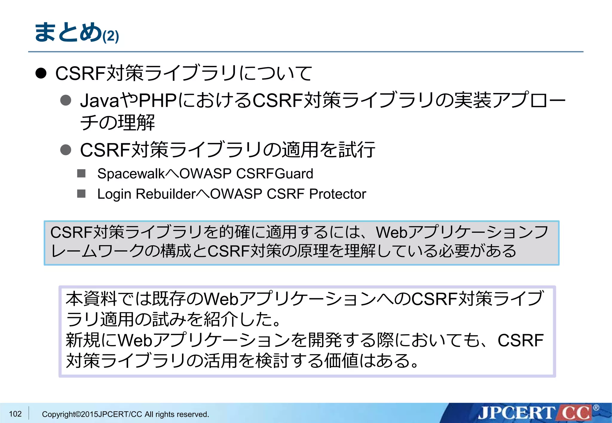 Copyright©2015JPCERT/CC All rights reserved.
まとめ(2)
 CSRF対策ライブラリについて
 JavaやPHPにおけるCSRF対策ライブラリの実装アプロー
チの理解
 CSRF対策ライブラリの適用を試行
 SpacewalkへOWASP CSRFGuard
 Login RebuilderへOWASP CSRF Protector
102
CSRF対策ライブラリを的確に適用するには、Webアプリケーションフ
レームワークの構成とCSRF対策の原理を理解している必要がある
本資料では既存のWebアプリケーションへのCSRF対策ライブ
ラリ適用の試みを紹介した。
新規にWebアプリケーションを開発する際においても、CSRF
対策ライブラリの活用を検討する価値はある。
 