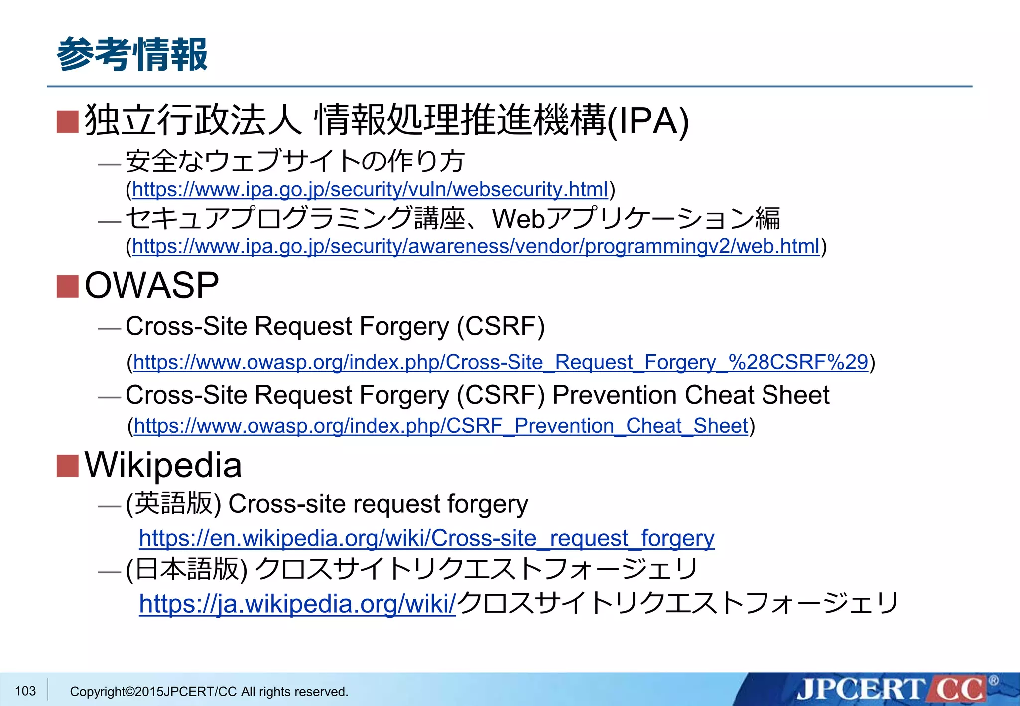 Copyright©2015JPCERT/CC All rights reserved.
参考情報
独立行政法人 情報処理推進機構(IPA)
— 安全なウェブサイトの作り方
(https://www.ipa.go.jp/security/vuln/websecurity.html)
— セキュアプログラミング講座、Webアプリケーション編
(https://www.ipa.go.jp/security/awareness/vendor/programmingv2/web.html)
OWASP
— Cross-Site Request Forgery (CSRF)
(https://www.owasp.org/index.php/Cross-Site_Request_Forgery_%28CSRF%29)
— Cross-Site Request Forgery (CSRF) Prevention Cheat Sheet
(https://www.owasp.org/index.php/CSRF_Prevention_Cheat_Sheet)
Wikipedia
— (英語版) Cross-site request forgery
https://en.wikipedia.org/wiki/Cross-site_request_forgery
— (日本語版) クロスサイトリクエストフォージェリ
https://ja.wikipedia.org/wiki/クロスサイトリクエストフォージェリ
103
 