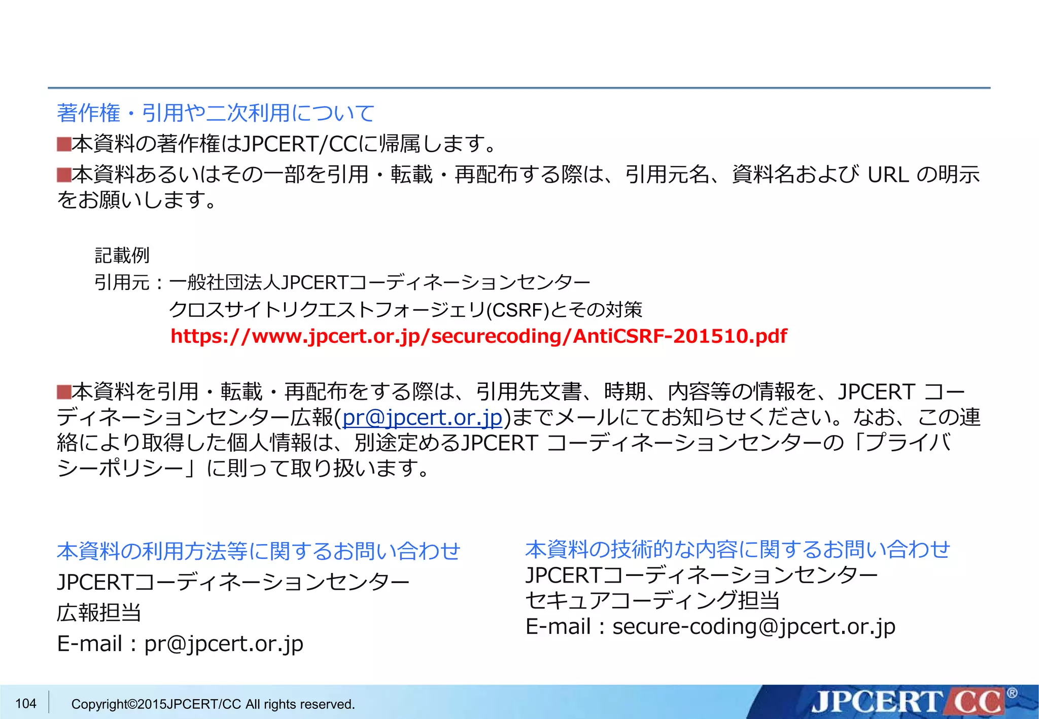 Copyright©2015JPCERT/CC All rights reserved.
著作権・引用や二次利用について
本資料の著作権はJPCERT/CCに帰属します。
本資料あるいはその一部を引用・転載・再配布する際は、引用元名、資料名および URL の明示
をお願いします。
記載例
引用元：一般社団法人JPCERTコーディネーションセンター
クロスサイトリクエストフォージェリ(CSRF)とその対策
https://www.jpcert.or.jp/securecoding/AntiCSRF-201510.pdf
本資料を引用・転載・再配布をする際は、引用先文書、時期、内容等の情報を、JPCERT コー
ディネーションセンター広報(pr@jpcert.or.jp)までメールにてお知らせください。なお、この連
絡により取得した個人情報は、別途定めるJPCERT コーディネーションセンターの「プライバ
シーポリシー」に則って取り扱います。
本資料の利用方法等に関するお問い合わせ
JPCERTコーディネーションセンター
広報担当
E-mail：pr@jpcert.or.jp
本資料の技術的な内容に関するお問い合わせ
JPCERTコーディネーションセンター
セキュアコーディング担当
E-mail：secure-coding@jpcert.or.jp
104
 