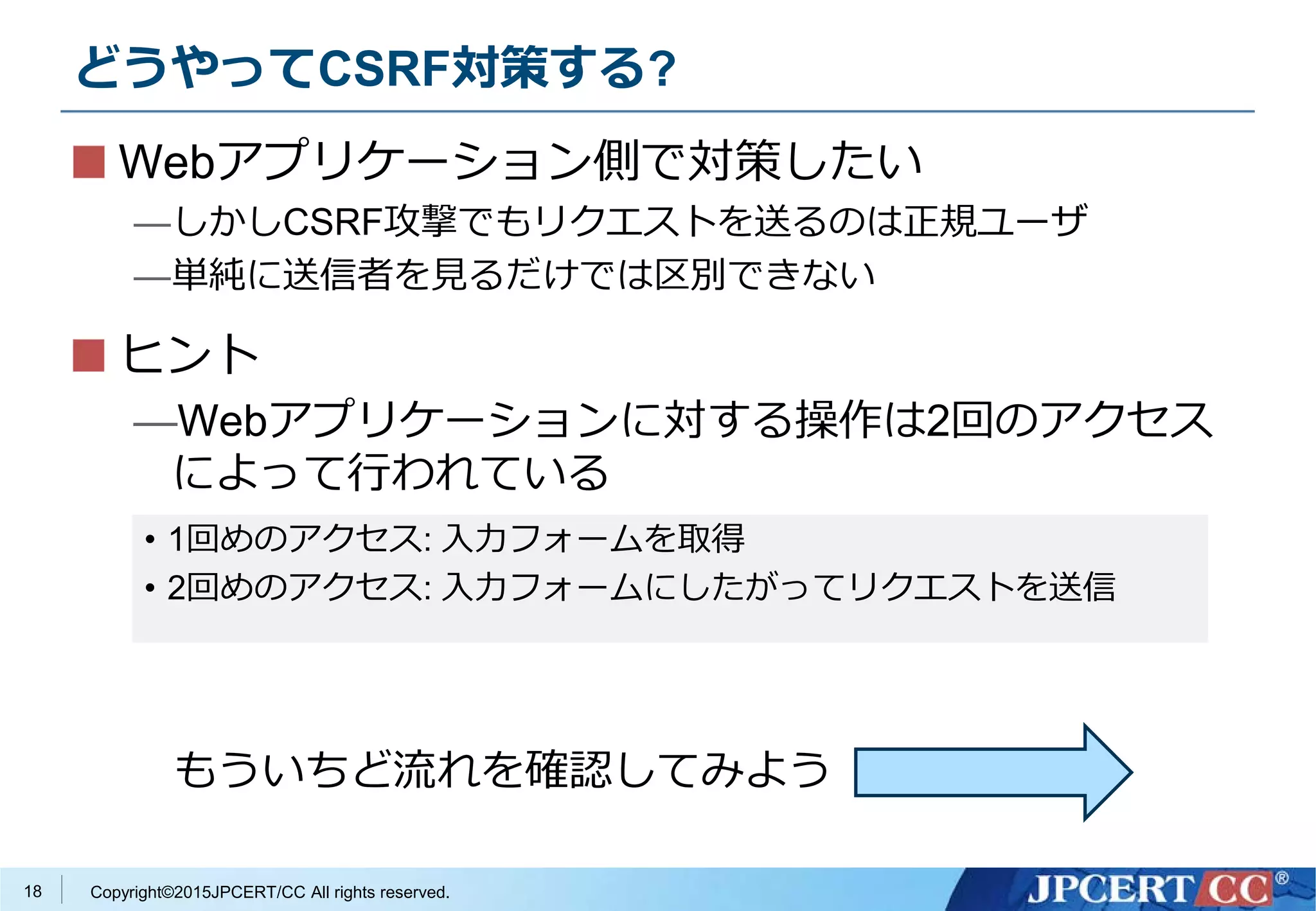 Copyright©2015JPCERT/CC All rights reserved.
どうやってCSRF対策する?
18
Webアプリケーション側で対策したい
—しかしCSRF攻撃でもリクエストを送るのは正規ユーザ
—単純に送信者を見るだけでは区別できない
ヒント
—Webアプリケーションに対する操作は2回のアクセス
によって行われている
• 1回めのアクセス: 入力フォームを取得
• 2回めのアクセス: 入力フォームにしたがってリクエストを送信
もういちど流れを確認してみよう
 