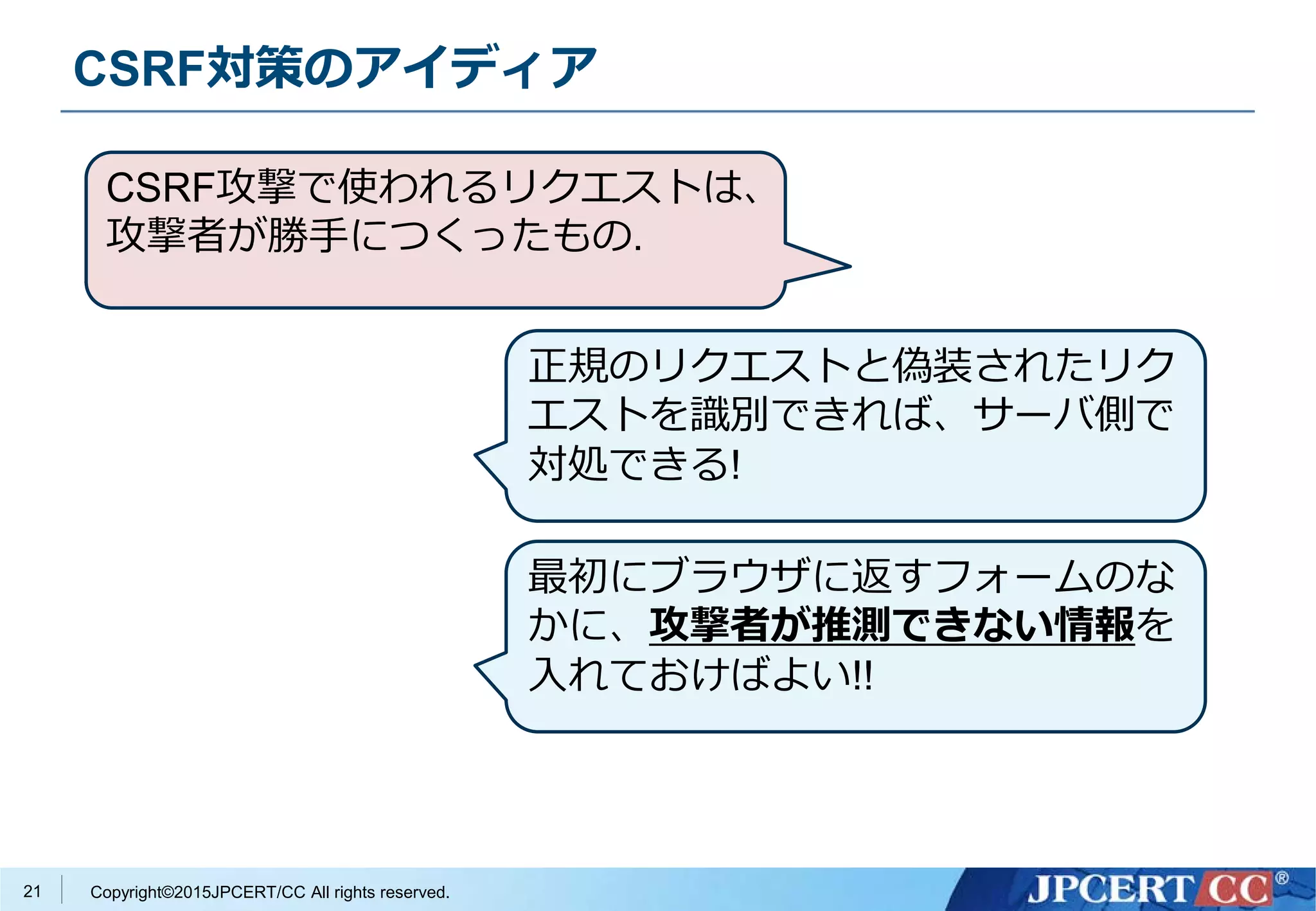 Copyright©2015JPCERT/CC All rights reserved.
CSRF対策のアイディア
21
CSRF攻撃で使われるリクエストは、
攻撃者が勝手につくったもの.
正規のリクエストと偽装されたリク
エストを識別できれば、サーバ側で
対処できる!
最初にブラウザに返すフォームのな
かに、攻撃者が推測できない情報を
入れておけばよい!!
 