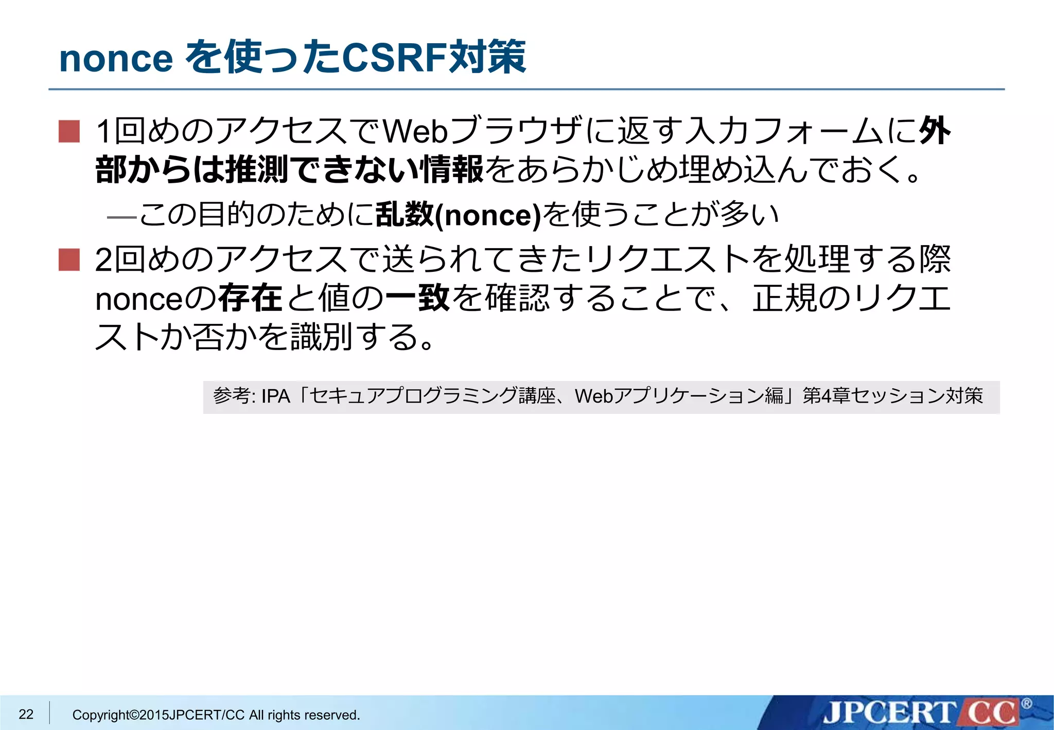 Copyright©2015JPCERT/CC All rights reserved.
nonce を使ったCSRF対策
1回めのアクセスでWebブラウザに返す入力フォームに外
部からは推測できない情報をあらかじめ埋め込んでおく。
—この目的のために乱数(nonce)を使うことが多い
2回めのアクセスで送られてきたリクエストを処理する際
nonceの存在と値の一致を確認することで、正規のリクエ
ストか否かを識別する。
参考: IPA「セキュアプログラミング講座、Webアプリケーション編」第4章セッション対策
22
 