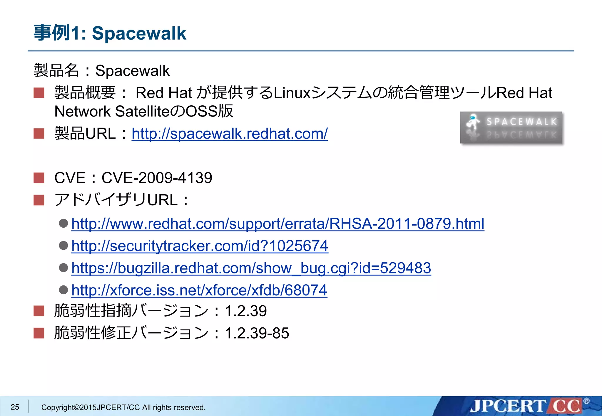 Copyright©2015JPCERT/CC All rights reserved.
事例1: Spacewalk
製品名：Spacewalk
製品概要： Red Hat が提供するLinuxシステムの統合管理ツールRed Hat
Network SatelliteのOSS版
製品URL：http://spacewalk.redhat.com/
CVE：CVE-2009-4139
アドバイザリURL：
http://www.redhat.com/support/errata/RHSA-2011-0879.html
http://securitytracker.com/id?1025674
https://bugzilla.redhat.com/show_bug.cgi?id=529483
http://xforce.iss.net/xforce/xfdb/68074
脆弱性指摘バージョン：1.2.39
脆弱性修正バージョン：1.2.39-85
25
 