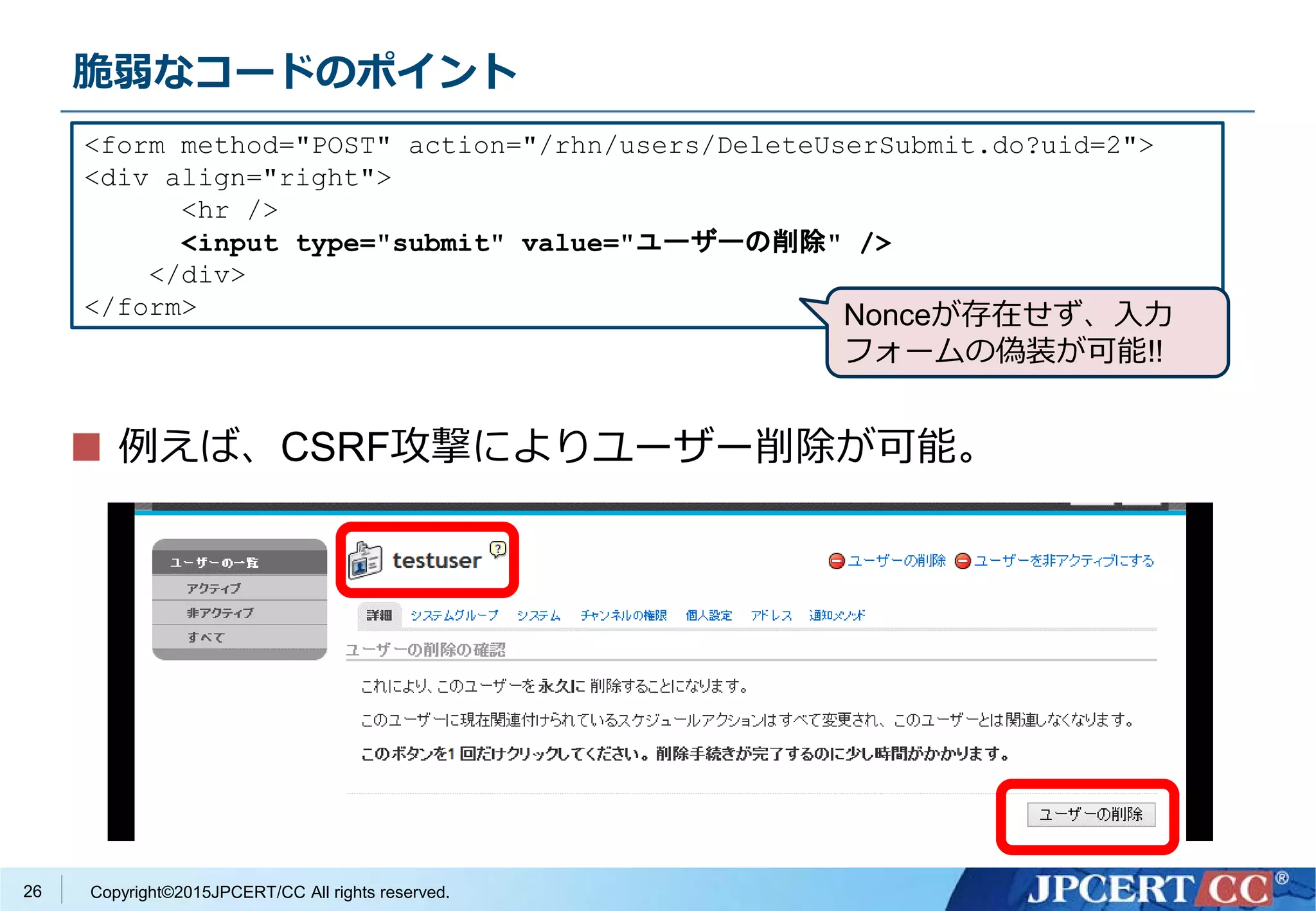 Copyright©2015JPCERT/CC All rights reserved.
脆弱なコードのポイント
例えば、CSRF攻撃によりユーザー削除が可能。
<form method="POST" action="/rhn/users/DeleteUserSubmit.do?uid=2">
<div align="right">
<hr />
<input type="submit" value="ユーザーの削除" />
</div>
</form>
26
Nonceが存在せず、入力
フォームの偽装が可能!!
 