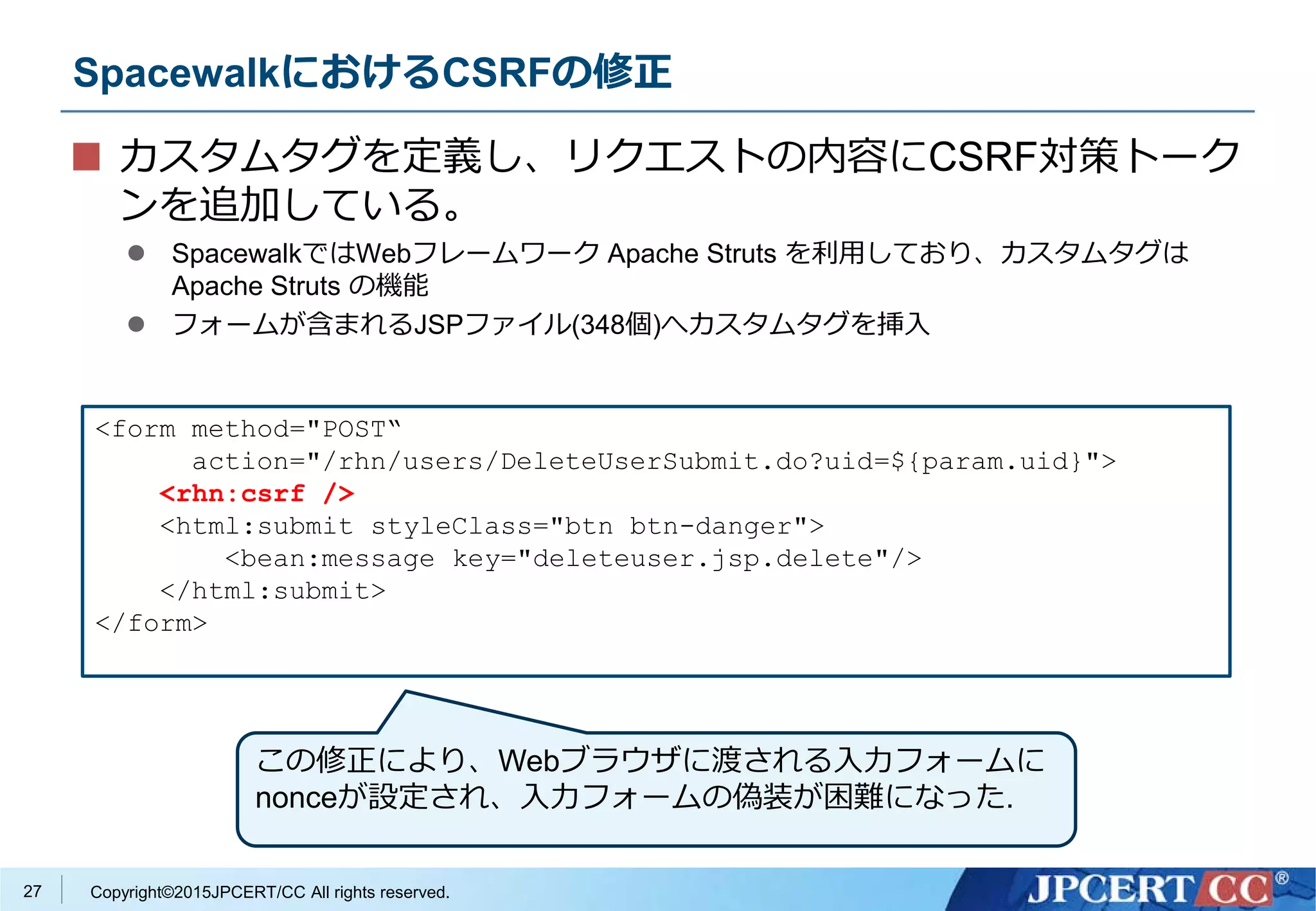 Copyright©2015JPCERT/CC All rights reserved.
SpacewalkにおけるCSRFの修正
カスタムタグを定義し、リクエストの内容にCSRF対策トーク
ンを追加している。
 SpacewalkではWebフレームワーク Apache Struts を利用しており、カスタムタグは
Apache Struts の機能
 フォームが含まれるJSPファイル(348個)へカスタムタグを挿入
<form method="POST“
action="/rhn/users/DeleteUserSubmit.do?uid=${param.uid}">
<rhn:csrf />
<html:submit styleClass="btn btn-danger">
<bean:message key="deleteuser.jsp.delete"/>
</html:submit>
</form>
27
この修正により、Webブラウザに渡される入力フォームに
nonceが設定され、入力フォームの偽装が困難になった.
 