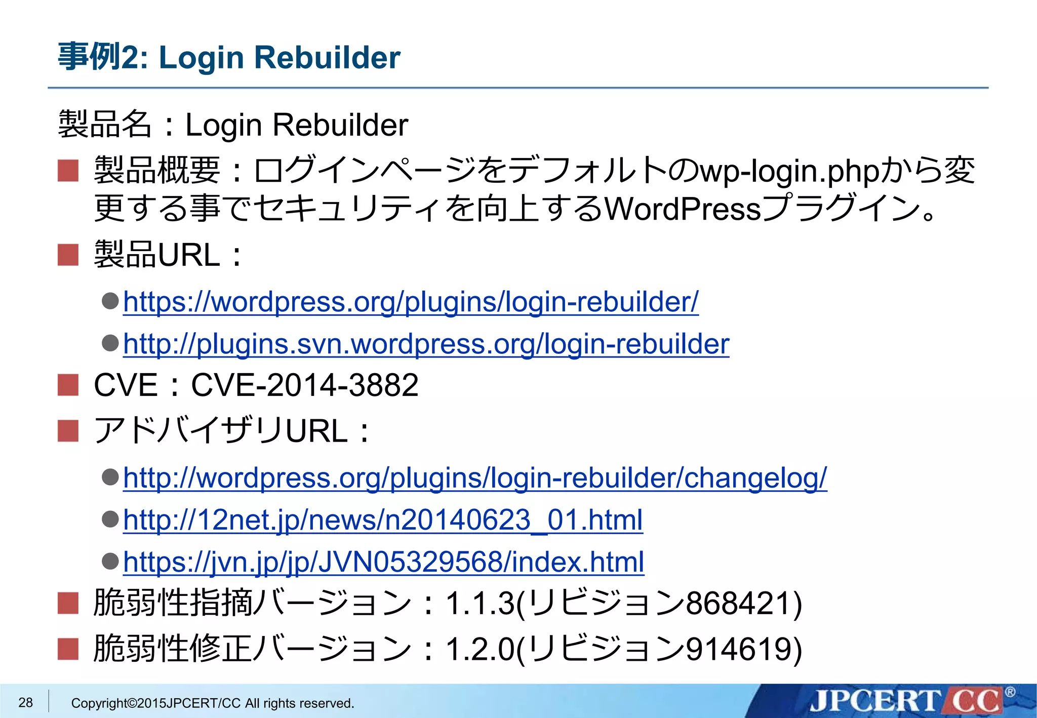 Copyright©2015JPCERT/CC All rights reserved.
事例2: Login Rebuilder
製品名：Login Rebuilder
製品概要：ログインページをデフォルトのwp-login.phpから変
更する事でセキュリティを向上するWordPressプラグイン。
製品URL：
https://wordpress.org/plugins/login-rebuilder/
http://plugins.svn.wordpress.org/login-rebuilder
CVE：CVE-2014-3882
アドバイザリURL：
http://wordpress.org/plugins/login-rebuilder/changelog/
http://12net.jp/news/n20140623_01.html
https://jvn.jp/jp/JVN05329568/index.html
脆弱性指摘バージョン：1.1.3(リビジョン868421)
脆弱性修正バージョン：1.2.0(リビジョン914619)
28
 