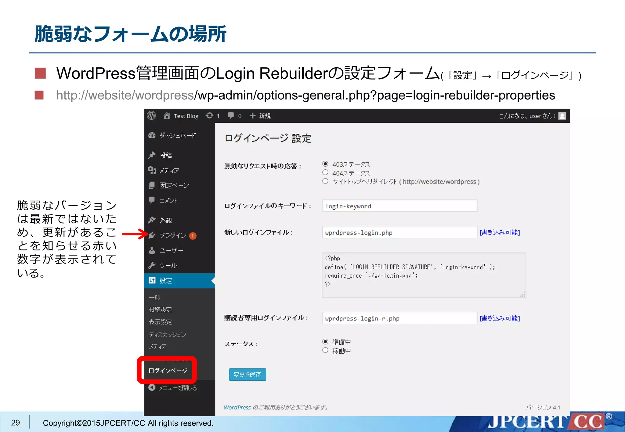 Copyright©2015JPCERT/CC All rights reserved.
脆弱なフォームの場所
WordPress管理画面のLogin Rebuilderの設定フォーム(「設定」→「ログインページ」)
http://website/wordpress/wp-admin/options-general.php?page=login-rebuilder-properties
脆弱なバージョン
は最新ではないた
め、更新があるこ
とを知らせる赤い
数字が表示されて
いる。
29
 