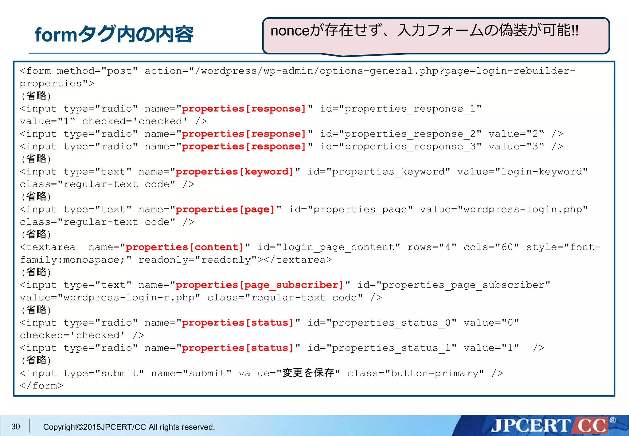 Copyright©2015JPCERT/CC All rights reserved.
formタグ内の内容
<form method="post" action="/wordpress/wp-admin/options-general.php?page=login-rebuilder-
properties">
(省略)
<input type="radio" name="properties[response]" id="properties_response_1"
value="1“ checked='checked' />
<input type="radio" name="properties[response]" id="properties_response_2" value="2“ />
<input type="radio" name="properties[response]" id="properties_response_3" value="3“ />
(省略)
<input type="text" name="properties[keyword]" id="properties_keyword" value="login-keyword"
class="regular-text code" />
(省略)
<input type="text" name="properties[page]" id="properties_page" value="wprdpress-login.php"
class="regular-text code" />
(省略)
<textarea name="properties[content]" id="login_page_content" rows="4" cols="60" style="font-
family:monospace;" readonly="readonly"></textarea>
(省略)
<input type="text" name="properties[page_subscriber]" id="properties_page_subscriber"
value="wprdpress-login-r.php" class="regular-text code" />
(省略)
<input type="radio" name="properties[status]" id="properties_status_0" value="0"
checked='checked' />
<input type="radio" name="properties[status]" id="properties_status_1" value="1" />
(省略)
<input type="submit" name="submit" value="変更を保存" class="button-primary" />
</form>
30
nonceが存在せず、入力フォームの偽装が可能!!
 