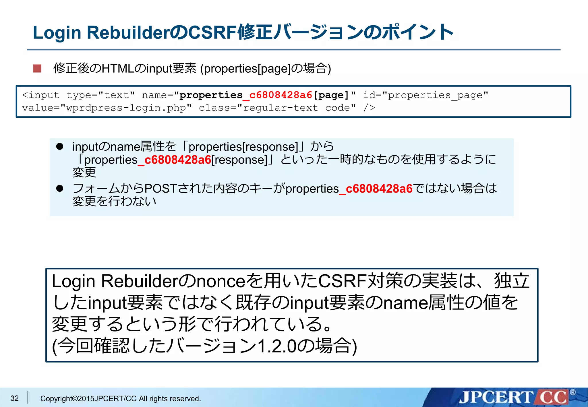 Copyright©2015JPCERT/CC All rights reserved.
Login RebuilderのCSRF修正バージョンのポイント
修正後のHTMLのinput要素 (properties[page]の場合)
<input type="text" name="properties_c6808428a6[page]" id="properties_page"
value="wprdpress-login.php" class="regular-text code" />
Login Rebuilderのnonceを用いたCSRF対策の実装は、独立
したinput要素ではなく既存のinput要素のname属性の値を
変更するという形で行われている。
(今回確認したバージョン1.2.0の場合)
 inputのname属性を「properties[response]」から
「properties_c6808428a6[response]」といった一時的なものを使用するように
変更
 フォームからPOSTされた内容のキーがproperties_c6808428a6ではない場合は
変更を行わない
32
 