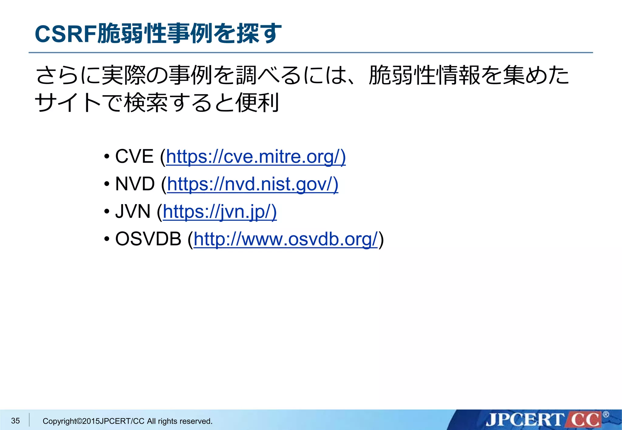 Copyright©2015JPCERT/CC All rights reserved.
さらに実際の事例を調べるには、脆弱性情報を集めた
サイトで検索すると便利
35
• CVE (https://cve.mitre.org/)
• NVD (https://nvd.nist.gov/)
• JVN (https://jvn.jp/)
• OSVDB (http://www.osvdb.org/)
CSRF脆弱性事例を探す
 