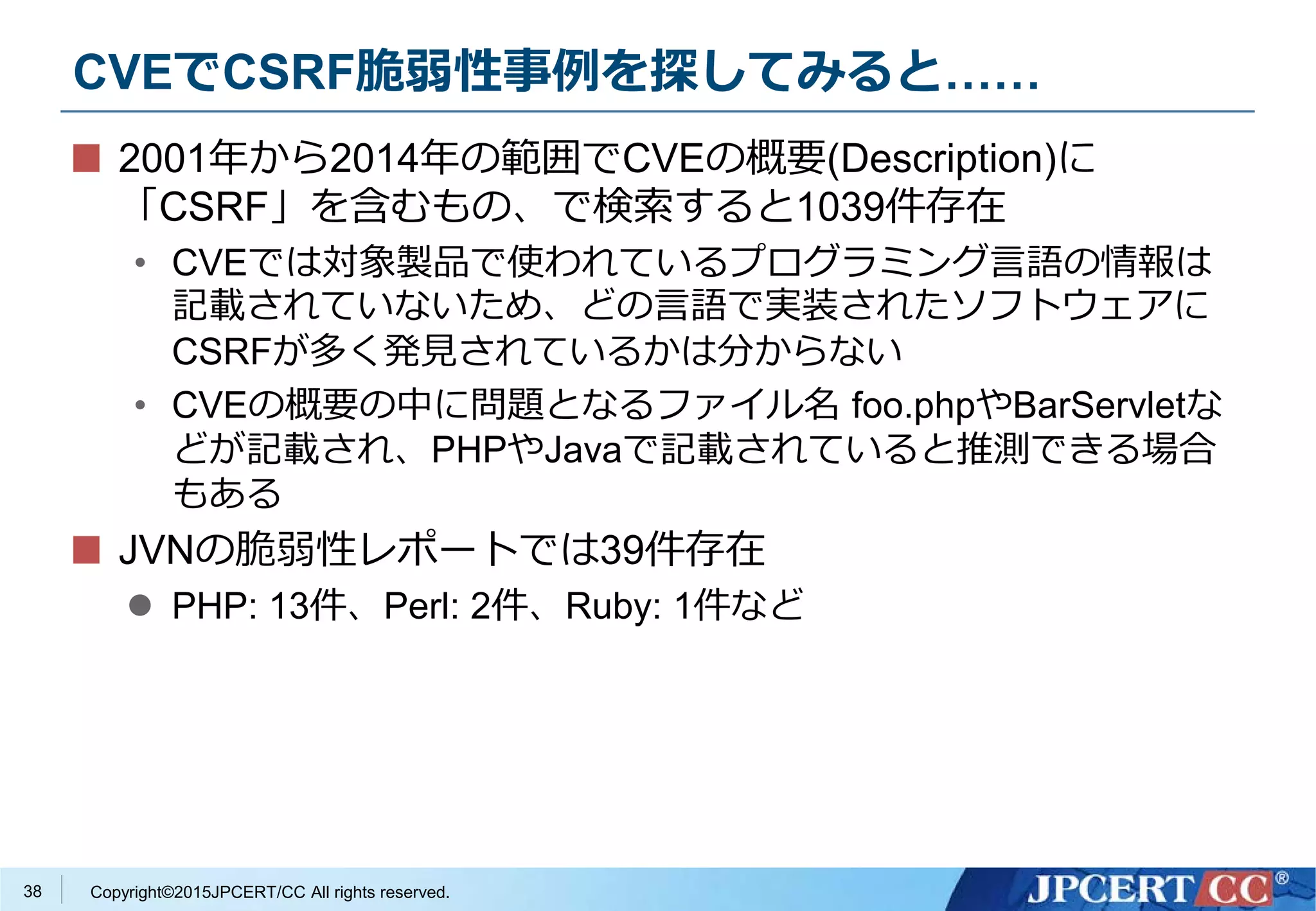 Copyright©2015JPCERT/CC All rights reserved.
CVEでCSRF脆弱性事例を探してみると……
2001年から2014年の範囲でCVEの概要(Description)に
「CSRF」を含むもの、で検索すると1039件存在
• CVEでは対象製品で使われているプログラミング言語の情報は
記載されていないため、どの言語で実装されたソフトウェアに
CSRFが多く発見されているかは分からない
• CVEの概要の中に問題となるファイル名 foo.phpやBarServletな
どが記載され、PHPやJavaで記載されていると推測できる場合
もある
JVNの脆弱性レポートでは39件存在
 PHP: 13件、Perl: 2件、Ruby: 1件など
38
 