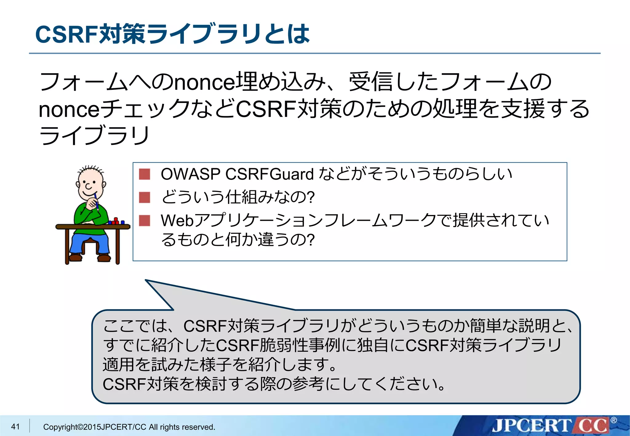 Copyright©2015JPCERT/CC All rights reserved.
CSRF対策ライブラリとは
OWASP CSRFGuard などがそういうものらしい
どういう仕組みなの?
Webアプリケーションフレームワークで提供されてい
るものと何か違うの?
フォームへのnonce埋め込み、受信したフォームの
nonceチェックなどCSRF対策のための処理を支援する
ライブラリ
41
ここでは、CSRF対策ライブラリがどういうものか簡単な説明と、
すでに紹介したCSRF脆弱性事例に独自にCSRF対策ライブラリ
適用を試みた様子を紹介します。
CSRF対策を検討する際の参考にしてください。
 