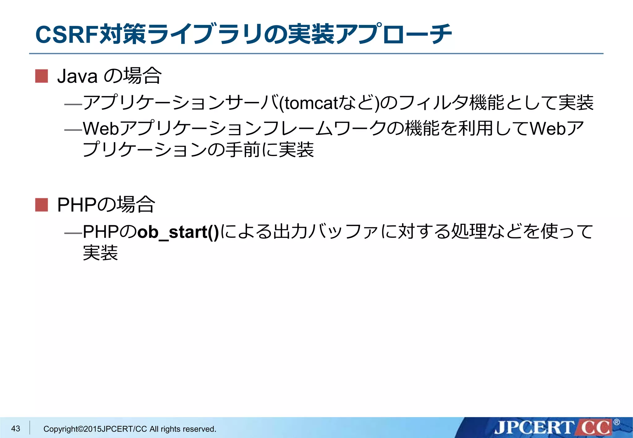 Copyright©2015JPCERT/CC All rights reserved.
CSRF対策ライブラリの実装アプローチ
Java の場合
—アプリケーションサーバ(tomcatなど)のフィルタ機能として実装
—Webアプリケーションフレームワークの機能を利用してWebア
プリケーションの手前に実装
PHPの場合
—PHPのob_start()による出力バッファに対する処理などを使って
実装
43
 