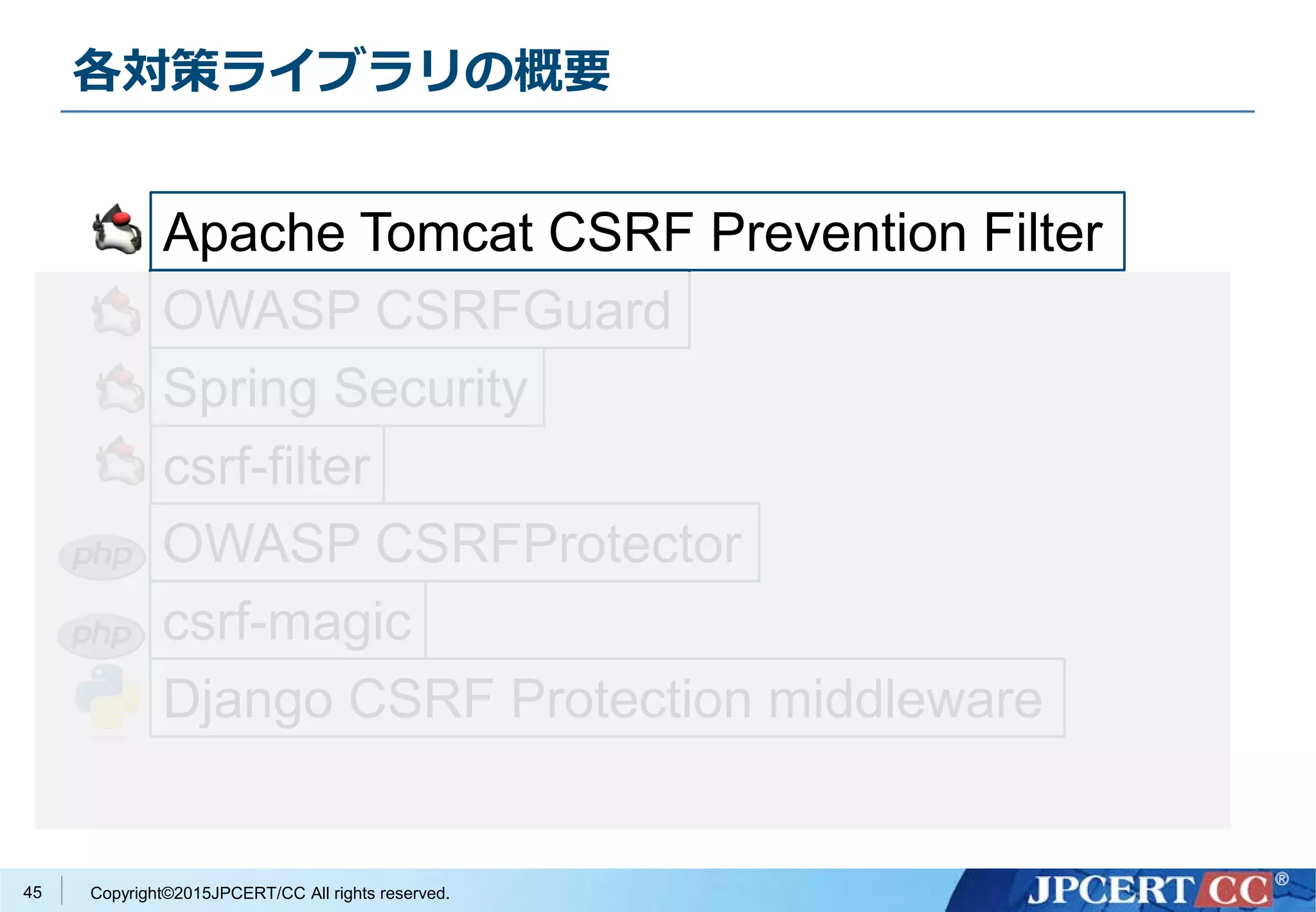 Copyright©2015JPCERT/CC All rights reserved.
各対策ライブラリの概要
45
Apache Tomcat CSRF Prevention Filter
OWASP CSRFGuard
Spring Security
csrf-filter
OWASP CSRFProtector
csrf-magic
Django CSRF Protection middleware
 