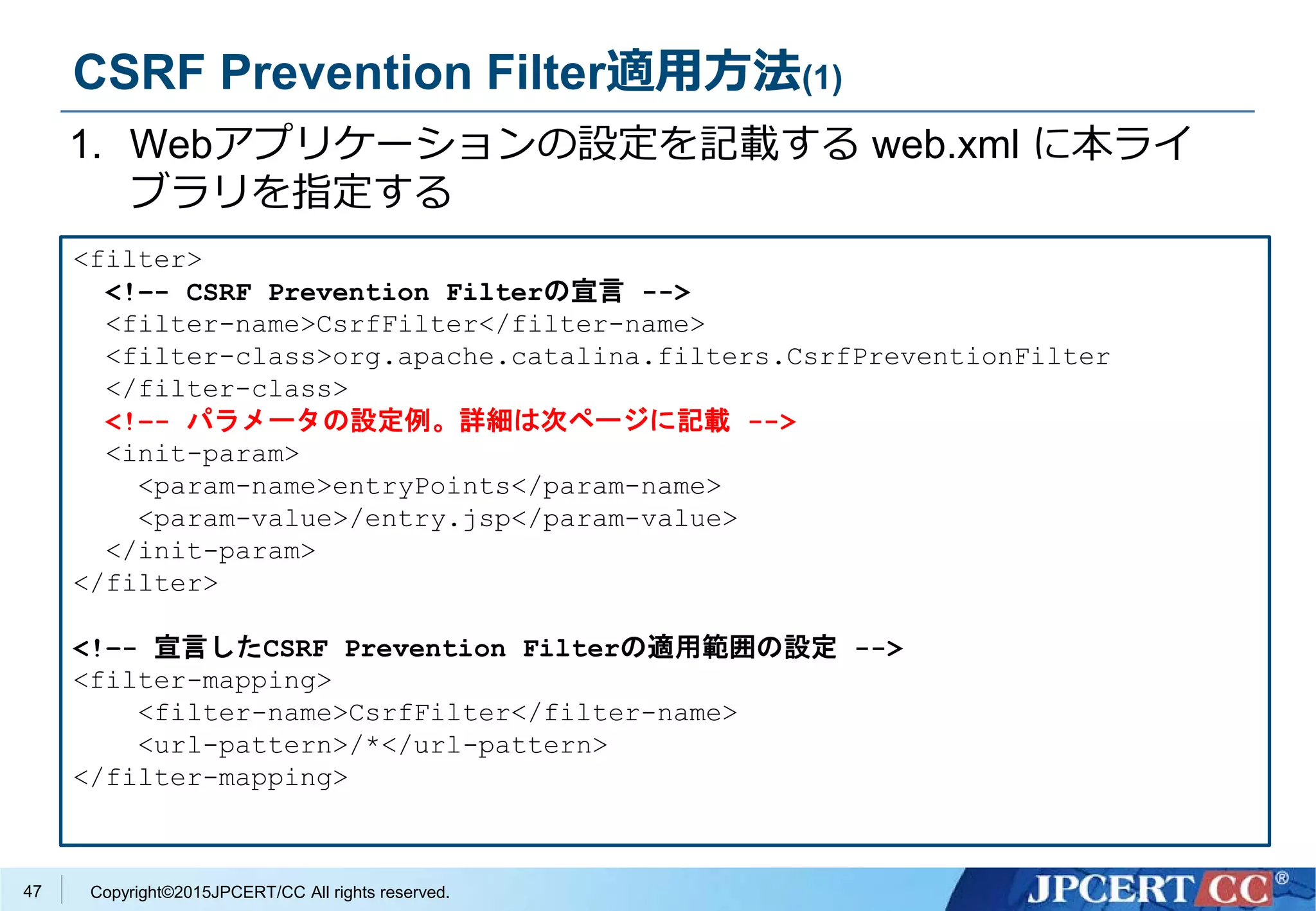 Copyright©2015JPCERT/CC All rights reserved.
CSRF Prevention Filter適用方法(1)
1. Webアプリケーションの設定を記載する web.xml に本ライ
ブラリを指定する
<filter>
<!–- CSRF Prevention Filterの宣言 -->
<filter-name>CsrfFilter</filter-name>
<filter-class>org.apache.catalina.filters.CsrfPreventionFilter
</filter-class>
<!–- パラメータの設定例。詳細は次ページに記載 -->
<init-param>
<param-name>entryPoints</param-name>
<param-value>/entry.jsp</param-value>
</init-param>
</filter>
<!–- 宣言したCSRF Prevention Filterの適用範囲の設定 -->
<filter-mapping>
<filter-name>CsrfFilter</filter-name>
<url-pattern>/*</url-pattern>
</filter-mapping>
47
 