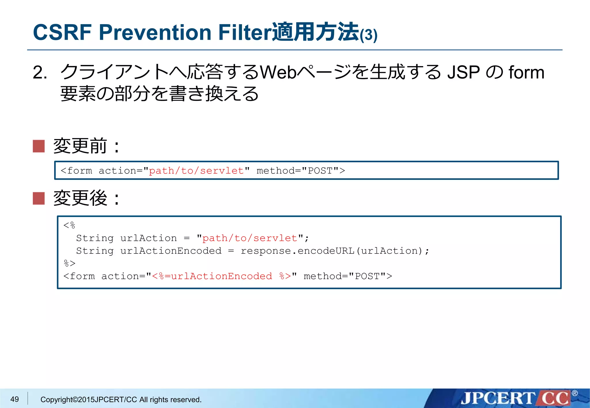 Copyright©2015JPCERT/CC All rights reserved.
CSRF Prevention Filter適用方法(3)
2. クライアントへ応答するWebページを生成する JSP の form
要素の部分を書き換える
変更前：
変更後：
<%
String urlAction = "path/to/servlet";
String urlActionEncoded = response.encodeURL(urlAction);
%>
<form action="<%=urlActionEncoded %>" method="POST">
<form action="path/to/servlet" method="POST">
49
 