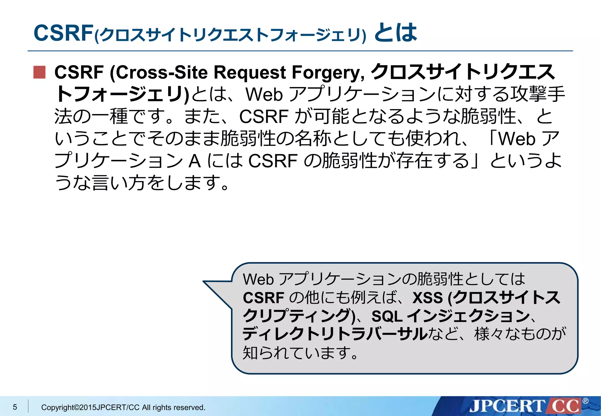 Copyright©2015JPCERT/CC All rights reserved.
CSRF(クロスサイトリクエストフォージェリ) とは
CSRF (Cross-Site Request Forgery, クロスサイトリクエス
トフォージェリ)とは、Web アプリケーションに対する攻撃手
法の一種です。また、CSRF が可能となるような脆弱性、と
いうことでそのまま脆弱性の名称としても使われ、「Web ア
プリケーション A には CSRF の脆弱性が存在する」というよ
うな言い方をします。
5
Web アプリケーションの脆弱性としては
CSRF の他にも例えば、XSS (クロスサイトス
クリプティング)、SQL インジェクション、
ディレクトリトラバーサルなど、様々なものが
知られています。
 