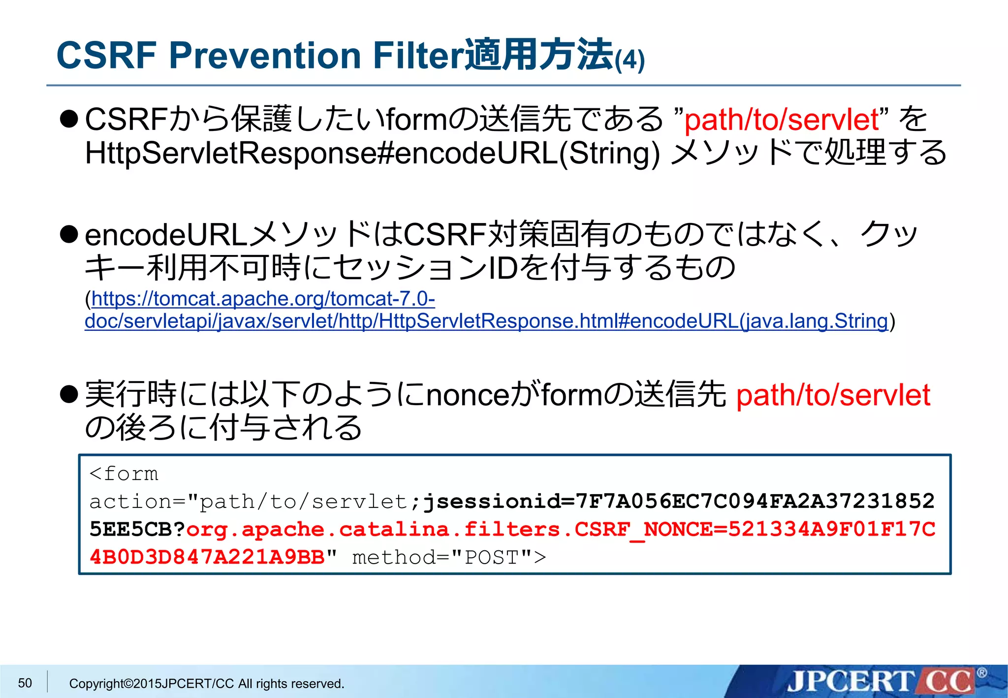 Copyright©2015JPCERT/CC All rights reserved.
CSRF Prevention Filter適用方法(4)
CSRFから保護したいformの送信先である ”path/to/servlet” を
HttpServletResponse#encodeURL(String) メソッドで処理する
encodeURLメソッドはCSRF対策固有のものではなく、クッ
キー利用不可時にセッションIDを付与するもの
(https://tomcat.apache.org/tomcat-7.0-
doc/servletapi/javax/servlet/http/HttpServletResponse.html#encodeURL(java.lang.String)
実行時には以下のようにnonceがformの送信先 path/to/servlet
の後ろに付与される
<form
action="path/to/servlet;jsessionid=7F7A056EC7C094FA2A37231852
5EE5CB?org.apache.catalina.filters.CSRF_NONCE=521334A9F01F17C
4B0D3D847A221A9BB" method="POST">
50
 