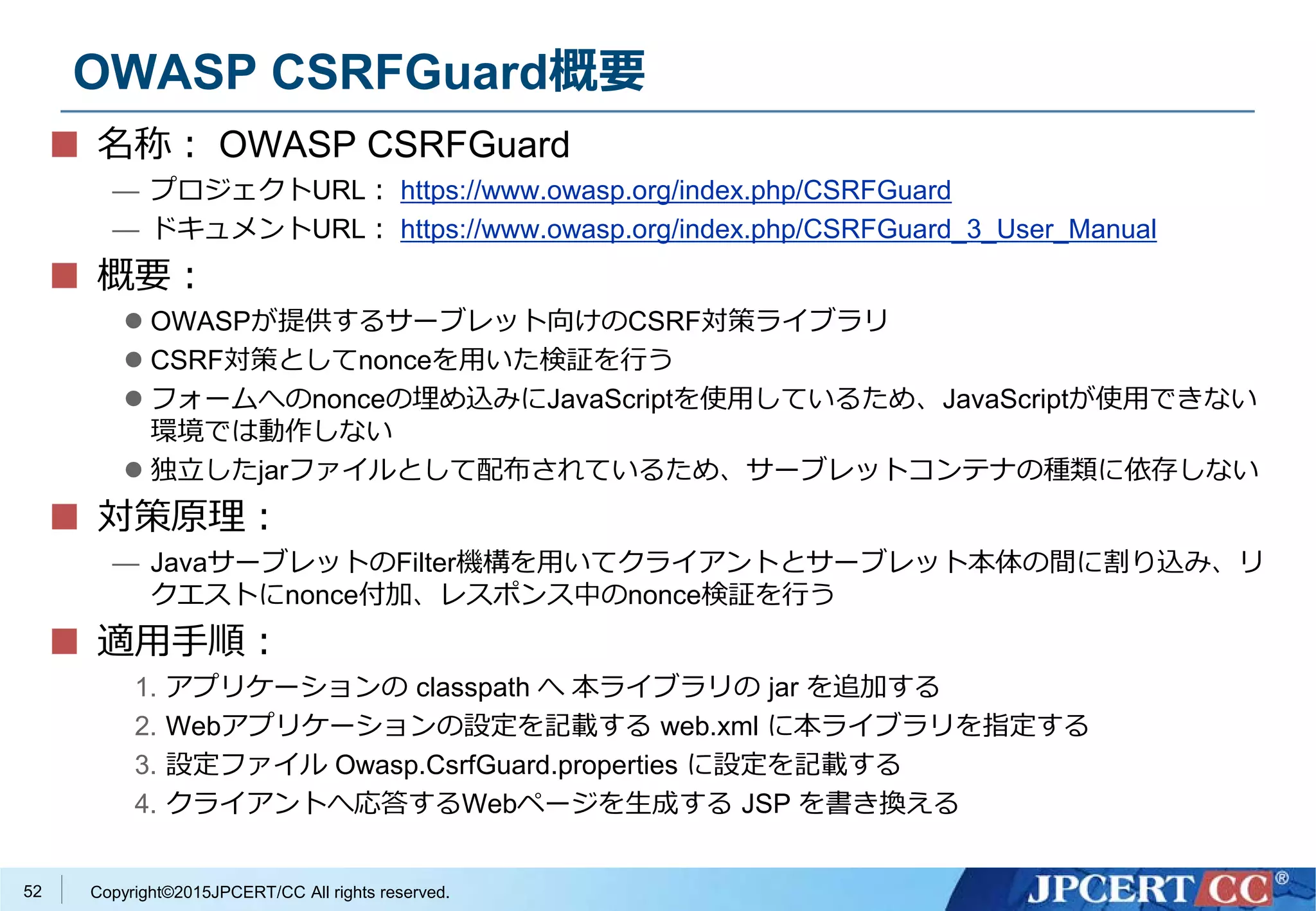 Copyright©2015JPCERT/CC All rights reserved.
OWASP CSRFGuard概要
名称： OWASP CSRFGuard
— プロジェクトURL： https://www.owasp.org/index.php/CSRFGuard
— ドキュメントURL： https://www.owasp.org/index.php/CSRFGuard_3_User_Manual
概要：
 OWASPが提供するサーブレット向けのCSRF対策ライブラリ
 CSRF対策としてnonceを用いた検証を行う
 フォームへのnonceの埋め込みにJavaScriptを使用しているため、JavaScriptが使用できない
環境では動作しない
 独立したjarファイルとして配布されているため、サーブレットコンテナの種類に依存しない
対策原理：
— JavaサーブレットのFilter機構を用いてクライアントとサーブレット本体の間に割り込み、リ
クエストにnonce付加、レスポンス中のnonce検証を行う
適用手順：
1. アプリケーションの classpath へ 本ライブラリの jar を追加する
2. Webアプリケーションの設定を記載する web.xml に本ライブラリを指定する
3. 設定ファイル Owasp.CsrfGuard.properties に設定を記載する
4. クライアントへ応答するWebページを生成する JSP を書き換える
52
 