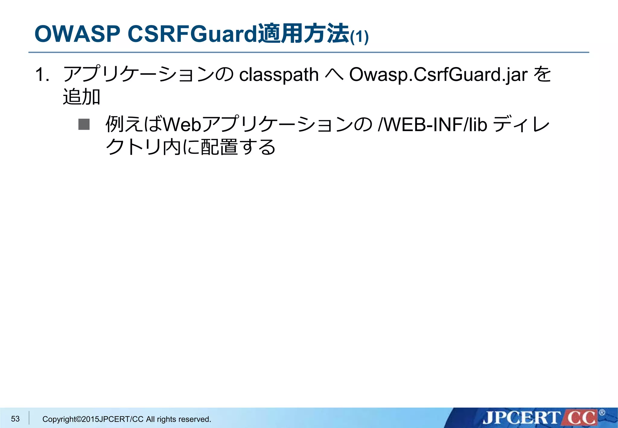 Copyright©2015JPCERT/CC All rights reserved.
OWASP CSRFGuard適用方法(1)
1. アプリケーションの classpath へ Owasp.CsrfGuard.jar を
追加
 例えばWebアプリケーションの /WEB-INF/lib ディレ
クトリ内に配置する
53
 