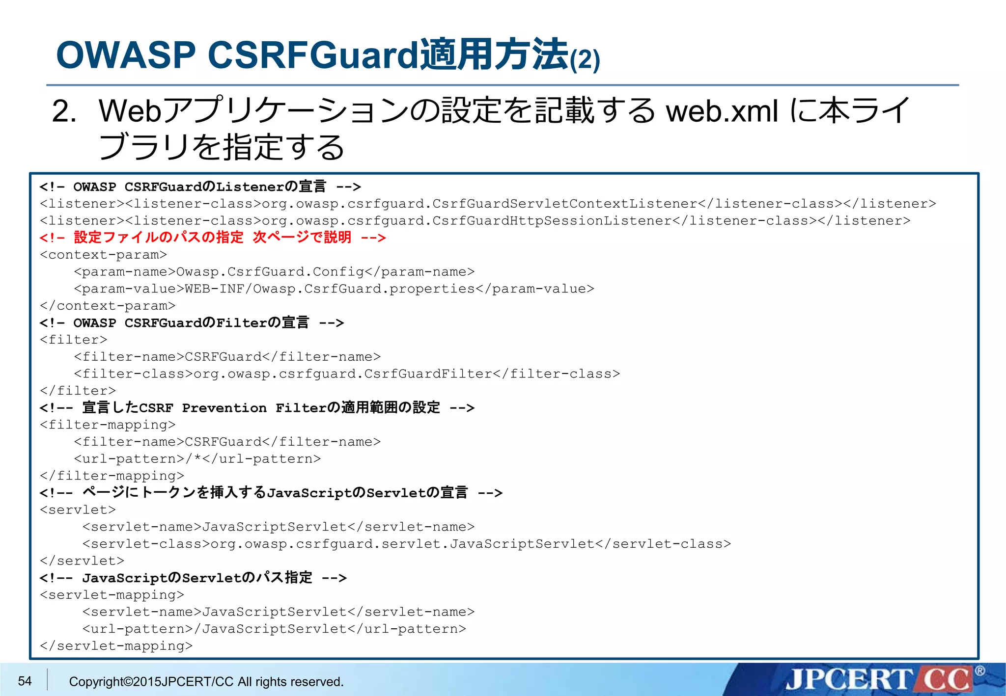 Copyright©2015JPCERT/CC All rights reserved.
OWASP CSRFGuard適用方法(2)
2. Webアプリケーションの設定を記載する web.xml に本ライ
ブラリを指定する
<!– OWASP CSRFGuardのListenerの宣言 -->
<listener><listener-class>org.owasp.csrfguard.CsrfGuardServletContextListener</listener-class></listener>
<listener><listener-class>org.owasp.csrfguard.CsrfGuardHttpSessionListener</listener-class></listener>
<!– 設定ファイルのパスの指定 次ページで説明 -->
<context-param>
<param-name>Owasp.CsrfGuard.Config</param-name>
<param-value>WEB-INF/Owasp.CsrfGuard.properties</param-value>
</context-param>
<!– OWASP CSRFGuardのFilterの宣言 -->
<filter>
<filter-name>CSRFGuard</filter-name>
<filter-class>org.owasp.csrfguard.CsrfGuardFilter</filter-class>
</filter>
<!–- 宣言したCSRF Prevention Filterの適用範囲の設定 -->
<filter-mapping>
<filter-name>CSRFGuard</filter-name>
<url-pattern>/*</url-pattern>
</filter-mapping>
<!–- ページにトークンを挿入するJavaScriptのServletの宣言 -->
<servlet>
<servlet-name>JavaScriptServlet</servlet-name>
<servlet-class>org.owasp.csrfguard.servlet.JavaScriptServlet</servlet-class>
</servlet>
<!–- JavaScriptのServletのパス指定 -->
<servlet-mapping>
<servlet-name>JavaScriptServlet</servlet-name>
<url-pattern>/JavaScriptServlet</url-pattern>
</servlet-mapping>
54
 