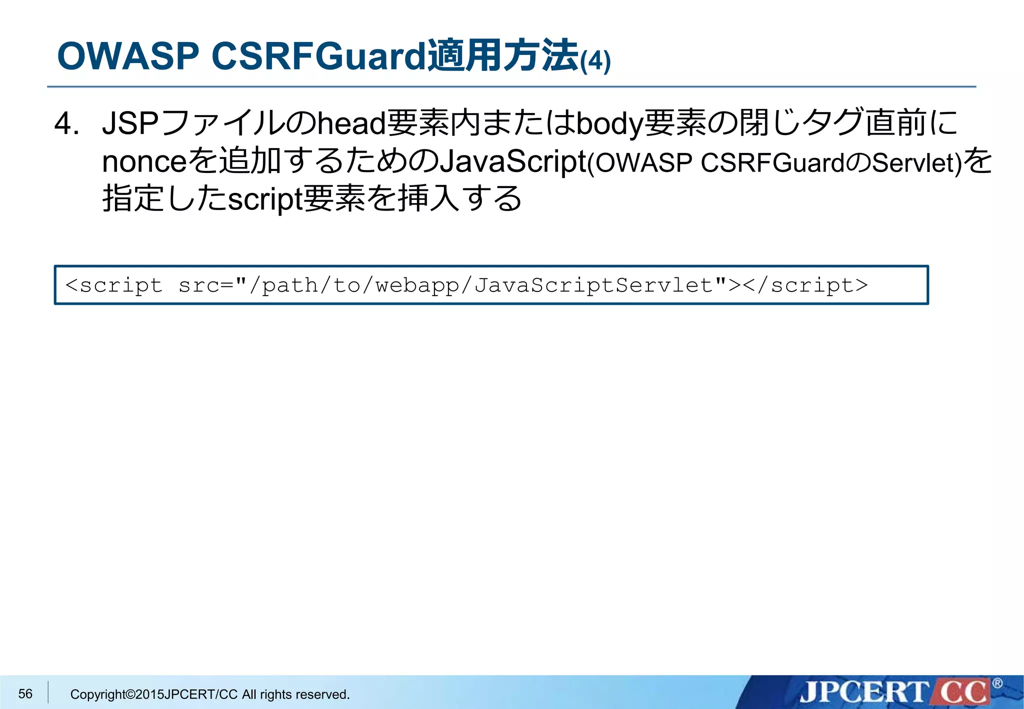 Copyright©2015JPCERT/CC All rights reserved.
OWASP CSRFGuard適用方法(4)
4. JSPファイルのhead要素内またはbody要素の閉じタグ直前に
nonceを追加するためのJavaScript(OWASP CSRFGuardのServlet)を
指定したscript要素を挿入する
<script src="/path/to/webapp/JavaScriptServlet"></script>
56
 