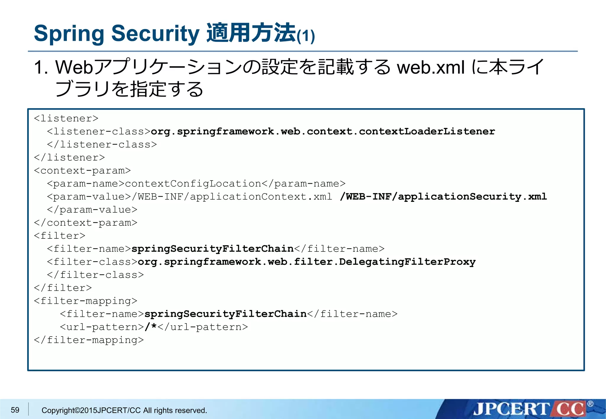 Copyright©2015JPCERT/CC All rights reserved.
Spring Security 適用方法(1)
1. Webアプリケーションの設定を記載する web.xml に本ライ
ブラリを指定する
<listener>
<listener-class>org.springframework.web.context.contextLoaderListener
</listener-class>
</listener>
<context-param>
<param-name>contextConfigLocation</param-name>
<param-value>/WEB-INF/applicationContext.xml /WEB-INF/applicationSecurity.xml
</param-value>
</context-param>
<filter>
<filter-name>springSecurityFilterChain</filter-name>
<filter-class>org.springframework.web.filter.DelegatingFilterProxy
</filter-class>
</filter>
<filter-mapping>
<filter-name>springSecurityFilterChain</filter-name>
<url-pattern>/*</url-pattern>
</filter-mapping>
59
 