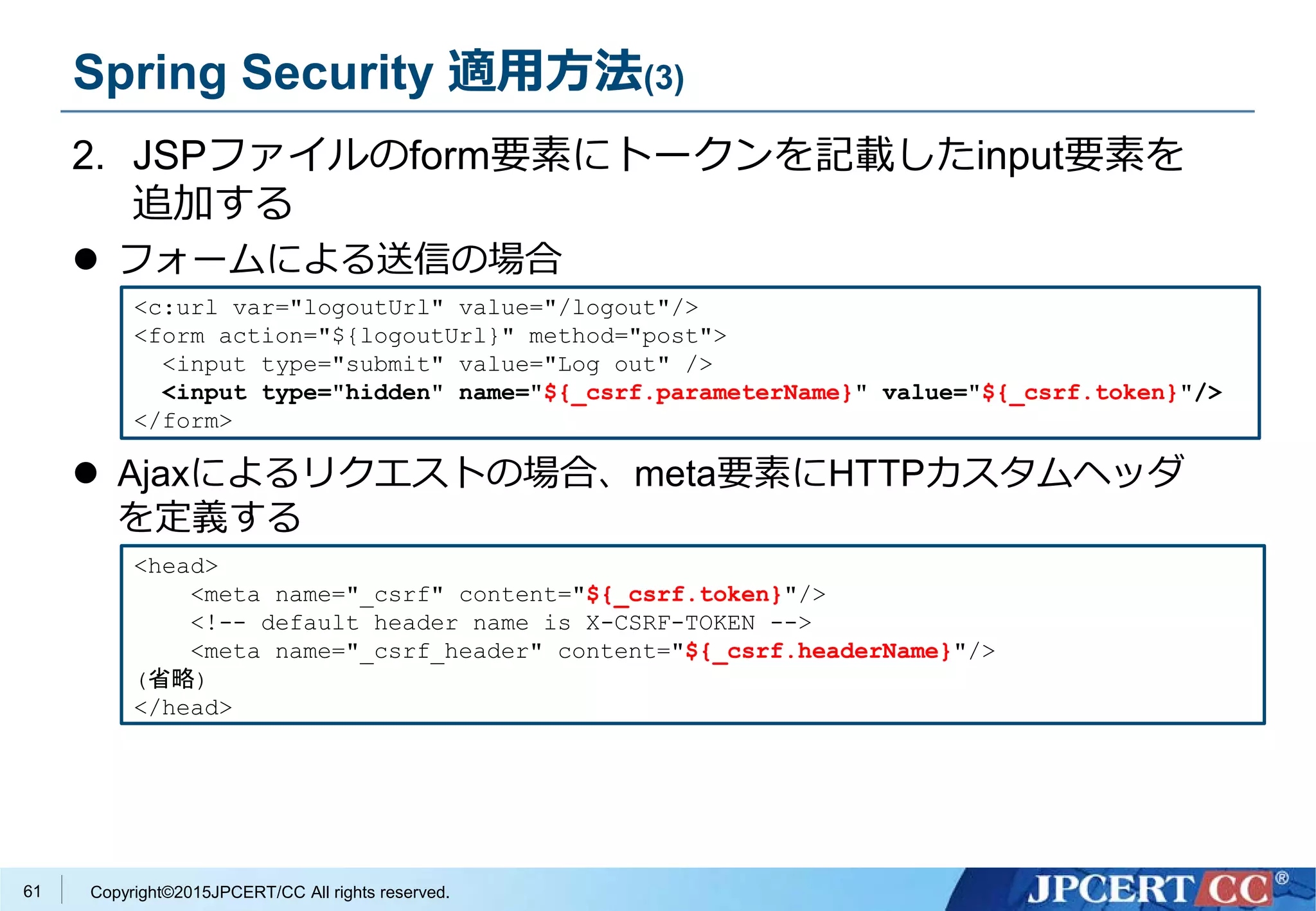 Copyright©2015JPCERT/CC All rights reserved.
Spring Security 適用方法(3)
2. JSPファイルのform要素にトークンを記載したinput要素を
追加する
 フォームによる送信の場合
 Ajaxによるリクエストの場合、meta要素にHTTPカスタムヘッダ
を定義する
<c:url var="logoutUrl" value="/logout"/>
<form action="${logoutUrl}" method="post">
<input type="submit" value="Log out" />
<input type="hidden" name="${_csrf.parameterName}" value="${_csrf.token}"/>
</form>
<head>
<meta name="_csrf" content="${_csrf.token}"/>
<!-- default header name is X-CSRF-TOKEN -->
<meta name="_csrf_header" content="${_csrf.headerName}"/>
(省略)
</head>
61
 