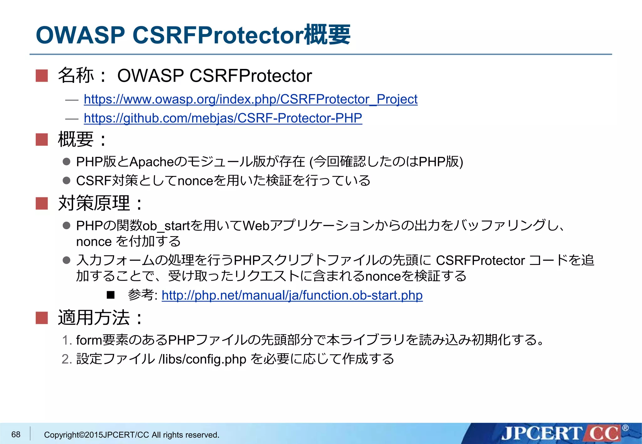 Copyright©2015JPCERT/CC All rights reserved.
OWASP CSRFProtector概要
名称： OWASP CSRFProtector
— https://www.owasp.org/index.php/CSRFProtector_Project
— https://github.com/mebjas/CSRF-Protector-PHP
概要：
 PHP版とApacheのモジュール版が存在 (今回確認したのはPHP版)
 CSRF対策としてnonceを用いた検証を行っている
対策原理：
 PHPの関数ob_startを用いてWebアプリケーションからの出力をバッファリングし、
nonce を付加する
 入力フォームの処理を行うPHPスクリプトファイルの先頭に CSRFProtector コードを追
加することで、受け取ったリクエストに含まれるnonceを検証する
 参考: http://php.net/manual/ja/function.ob-start.php
適用方法：
1. form要素のあるPHPファイルの先頭部分で本ライブラリを読み込み初期化する。
2. 設定ファイル /libs/config.php を必要に応じて作成する
68
 