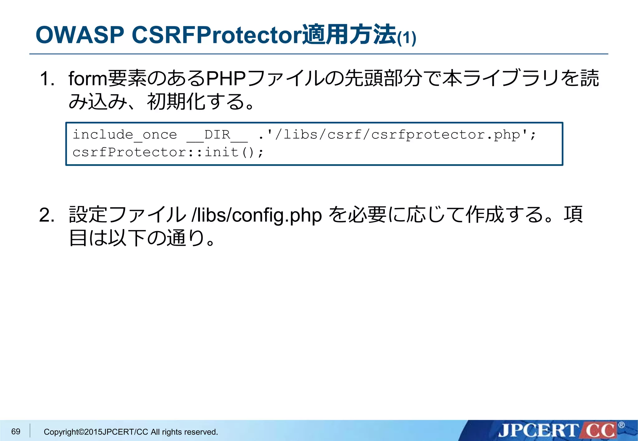 Copyright©2015JPCERT/CC All rights reserved.
OWASP CSRFProtector適用方法(1)
1. form要素のあるPHPファイルの先頭部分で本ライブラリを読
み込み、初期化する。
2. 設定ファイル /libs/config.php を必要に応じて作成する。項
目は以下の通り。
include_once __DIR__ .'/libs/csrf/csrfprotector.php';
csrfProtector::init();
69
 