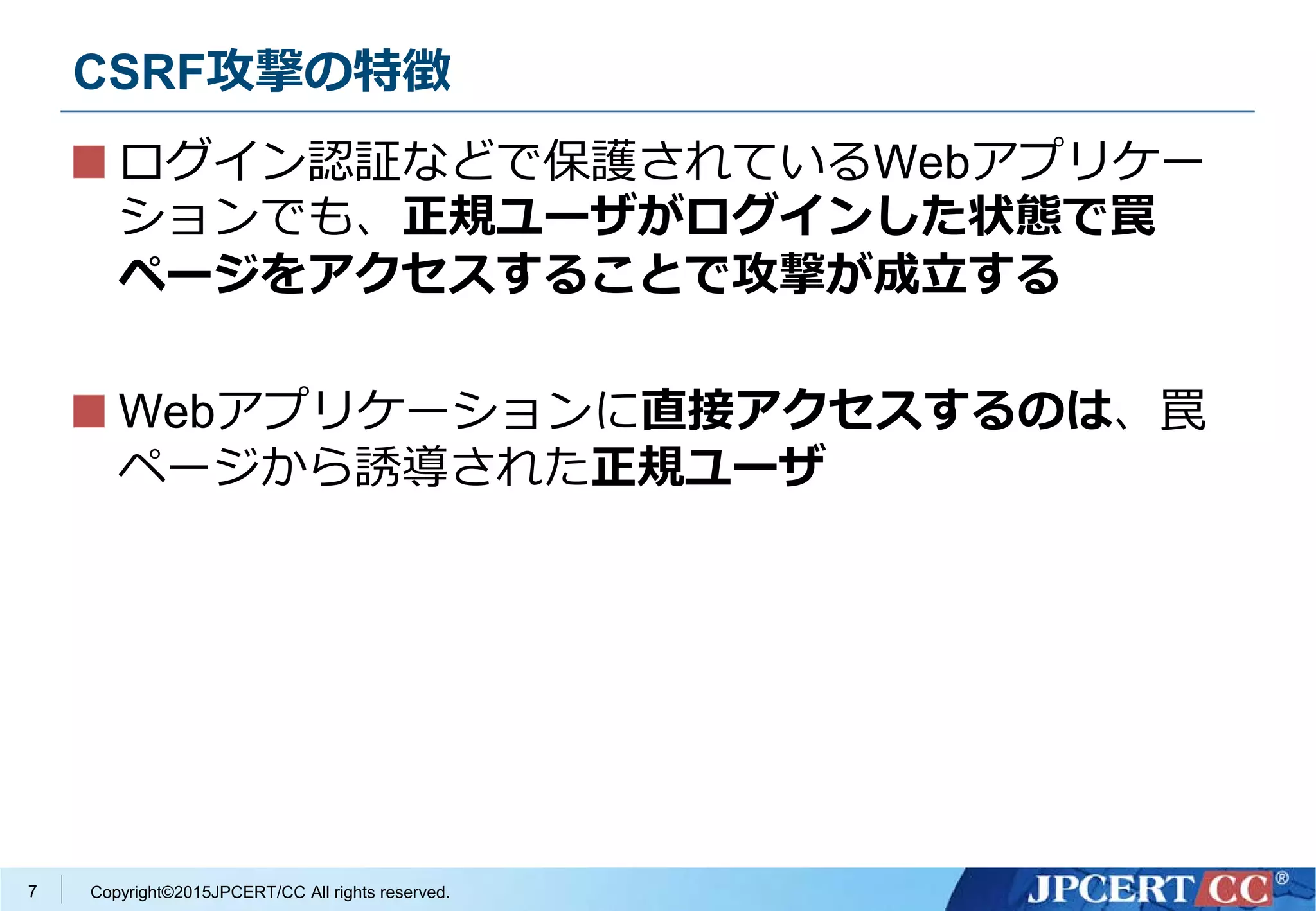 Copyright©2015JPCERT/CC All rights reserved.
CSRF攻撃の特徴
ログイン認証などで保護されているWebアプリケー
ションでも、正規ユーザがログインした状態で罠
ページをアクセスすることで攻撃が成立する
Webアプリケーションに直接アクセスするのは、罠
ページから誘導された正規ユーザ
7
 