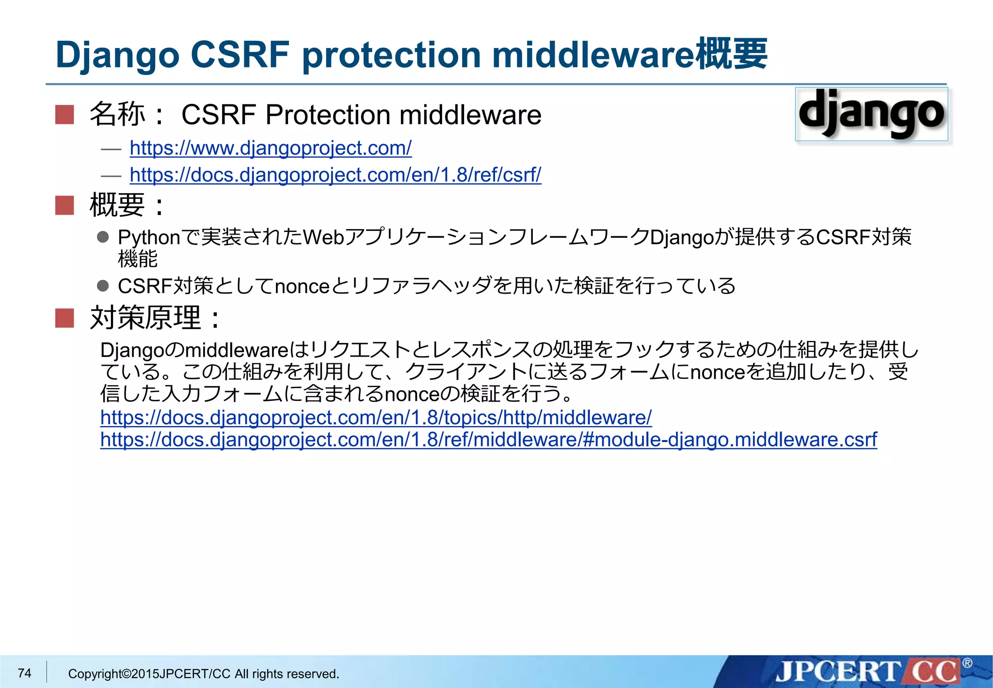 Copyright©2015JPCERT/CC All rights reserved.
Django CSRF protection middleware概要
名称： CSRF Protection middleware
— https://www.djangoproject.com/
— https://docs.djangoproject.com/en/1.8/ref/csrf/
概要：
 Pythonで実装されたWebアプリケーションフレームワークDjangoが提供するCSRF対策
機能
 CSRF対策としてnonceとリファラヘッダを用いた検証を行っている
対策原理：
Djangoのmiddlewareはリクエストとレスポンスの処理をフックするための仕組みを提供し
ている。この仕組みを利用して、クライアントに送るフォームにnonceを追加したり、受
信した入力フォームに含まれるnonceの検証を行う。
https://docs.djangoproject.com/en/1.8/topics/http/middleware/
https://docs.djangoproject.com/en/1.8/ref/middleware/#module-django.middleware.csrf
74
 
