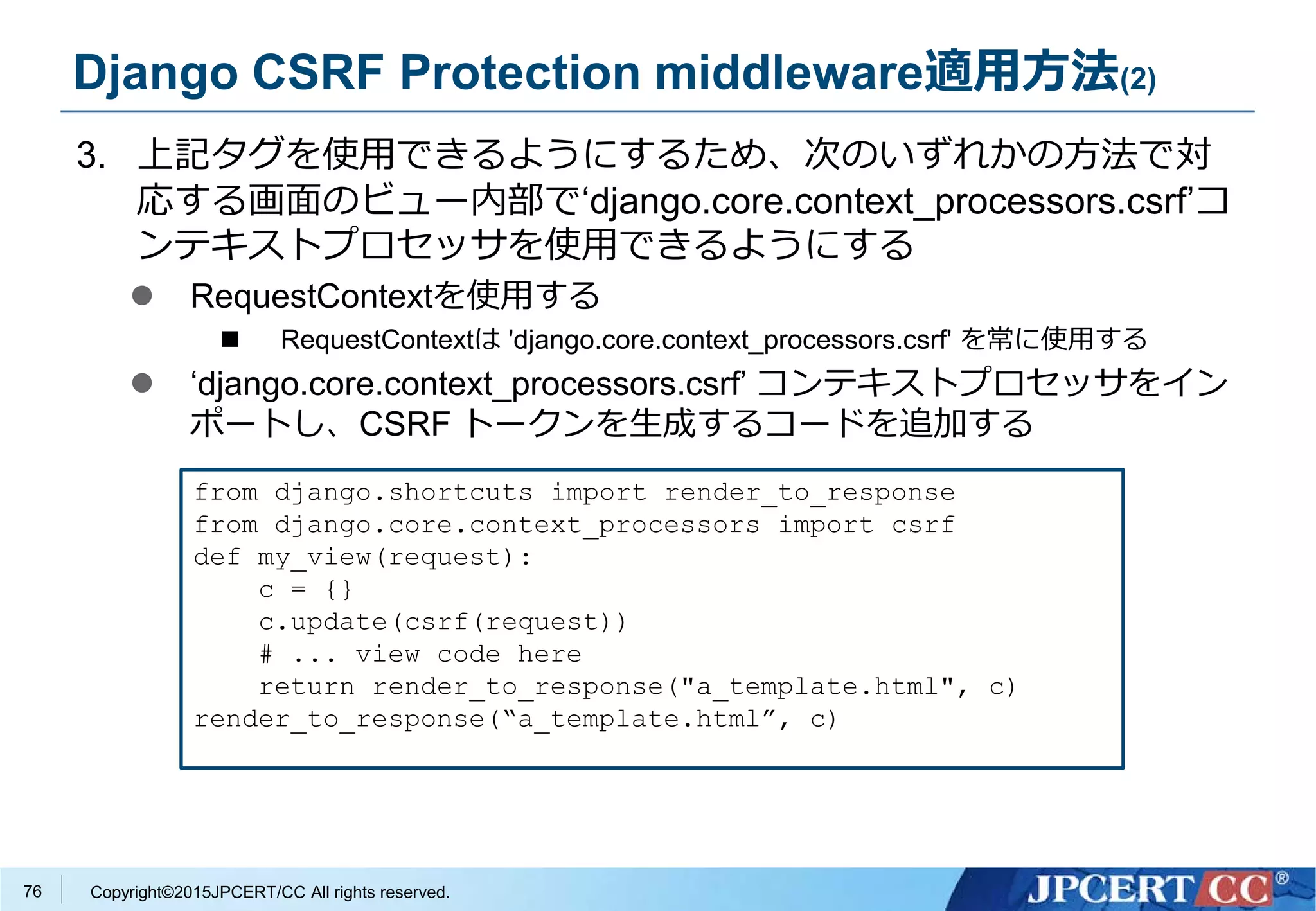 Copyright©2015JPCERT/CC All rights reserved.
Django CSRF Protection middleware適用方法(2)
3. 上記タグを使用できるようにするため、次のいずれかの方法で対
応する画面のビュー内部で‘django.core.context_processors.csrf’コ
ンテキストプロセッサを使用できるようにする
 RequestContextを使用する
 RequestContextは 'django.core.context_processors.csrf' を常に使用する
 ‘django.core.context_processors.csrf’ コンテキストプロセッサをイン
ポートし、CSRF トークンを生成するコードを追加する
from django.shortcuts import render_to_response
from django.core.context_processors import csrf
def my_view(request):
c = {}
c.update(csrf(request))
# ... view code here
return render_to_response("a_template.html", c)
render_to_response(“a_template.html”, c)
76
 