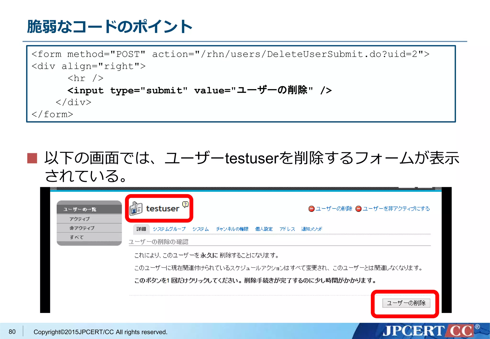 Copyright©2015JPCERT/CC All rights reserved.
脆弱なコードのポイント
以下の画面では、ユーザーtestuserを削除するフォームが表示
されている。
<form method="POST" action="/rhn/users/DeleteUserSubmit.do?uid=2">
<div align="right">
<hr />
<input type="submit" value="ユーザーの削除" />
</div>
</form>
80
 